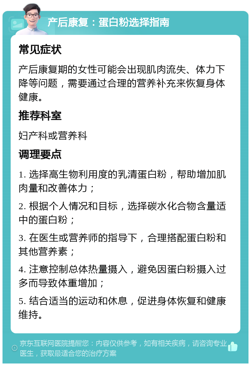 产后康复：蛋白粉选择指南 常见症状 产后康复期的女性可能会出现肌肉流失、体力下降等问题，需要通过合理的营养补充来恢复身体健康。 推荐科室 妇产科或营养科 调理要点 1. 选择高生物利用度的乳清蛋白粉，帮助增加肌肉量和改善体力； 2. 根据个人情况和目标，选择碳水化合物含量适中的蛋白粉； 3. 在医生或营养师的指导下，合理搭配蛋白粉和其他营养素； 4. 注意控制总体热量摄入，避免因蛋白粉摄入过多而导致体重增加； 5. 结合适当的运动和休息，促进身体恢复和健康维持。