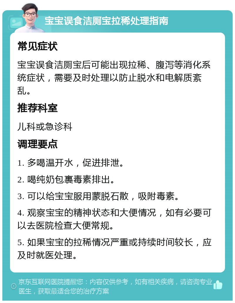 宝宝误食洁厕宝拉稀处理指南 常见症状 宝宝误食洁厕宝后可能出现拉稀、腹泻等消化系统症状，需要及时处理以防止脱水和电解质紊乱。 推荐科室 儿科或急诊科 调理要点 1. 多喝温开水，促进排泄。 2. 喝纯奶包裹毒素排出。 3. 可以给宝宝服用蒙脱石散，吸附毒素。 4. 观察宝宝的精神状态和大便情况，如有必要可以去医院检查大便常规。 5. 如果宝宝的拉稀情况严重或持续时间较长，应及时就医处理。