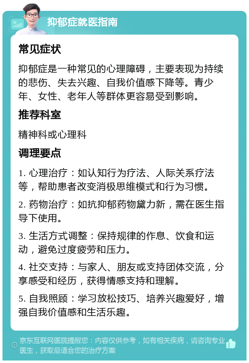 抑郁症就医指南 常见症状 抑郁症是一种常见的心理障碍，主要表现为持续的悲伤、失去兴趣、自我价值感下降等。青少年、女性、老年人等群体更容易受到影响。 推荐科室 精神科或心理科 调理要点 1. 心理治疗：如认知行为疗法、人际关系疗法等，帮助患者改变消极思维模式和行为习惯。 2. 药物治疗：如抗抑郁药物黛力新，需在医生指导下使用。 3. 生活方式调整：保持规律的作息、饮食和运动，避免过度疲劳和压力。 4. 社交支持：与家人、朋友或支持团体交流，分享感受和经历，获得情感支持和理解。 5. 自我照顾：学习放松技巧、培养兴趣爱好，增强自我价值感和生活乐趣。