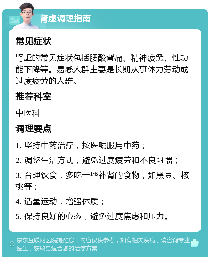 肾虚调理指南 常见症状 肾虚的常见症状包括腰酸背痛、精神疲惫、性功能下降等。易感人群主要是长期从事体力劳动或过度疲劳的人群。 推荐科室 中医科 调理要点 1. 坚持中药治疗，按医嘱服用中药； 2. 调整生活方式，避免过度疲劳和不良习惯； 3. 合理饮食，多吃一些补肾的食物，如黑豆、核桃等； 4. 适量运动，增强体质； 5. 保持良好的心态，避免过度焦虑和压力。