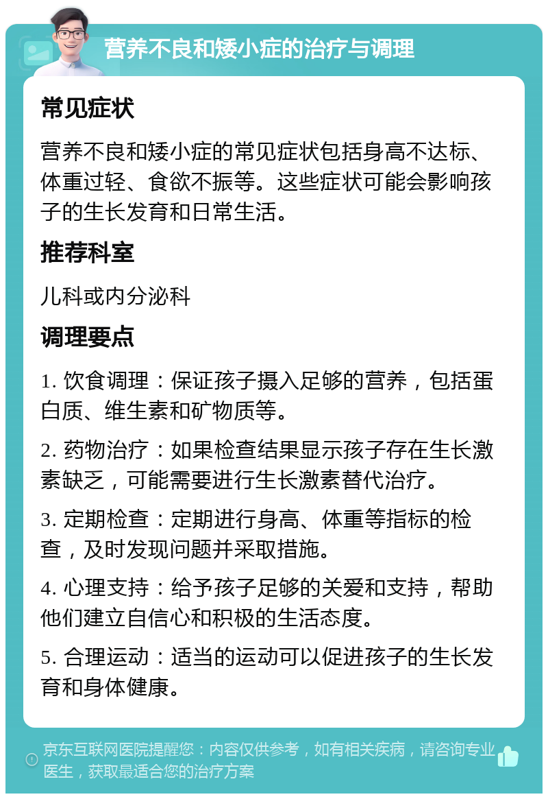 营养不良和矮小症的治疗与调理 常见症状 营养不良和矮小症的常见症状包括身高不达标、体重过轻、食欲不振等。这些症状可能会影响孩子的生长发育和日常生活。 推荐科室 儿科或内分泌科 调理要点 1. 饮食调理：保证孩子摄入足够的营养，包括蛋白质、维生素和矿物质等。 2. 药物治疗：如果检查结果显示孩子存在生长激素缺乏，可能需要进行生长激素替代治疗。 3. 定期检查：定期进行身高、体重等指标的检查，及时发现问题并采取措施。 4. 心理支持：给予孩子足够的关爱和支持，帮助他们建立自信心和积极的生活态度。 5. 合理运动：适当的运动可以促进孩子的生长发育和身体健康。