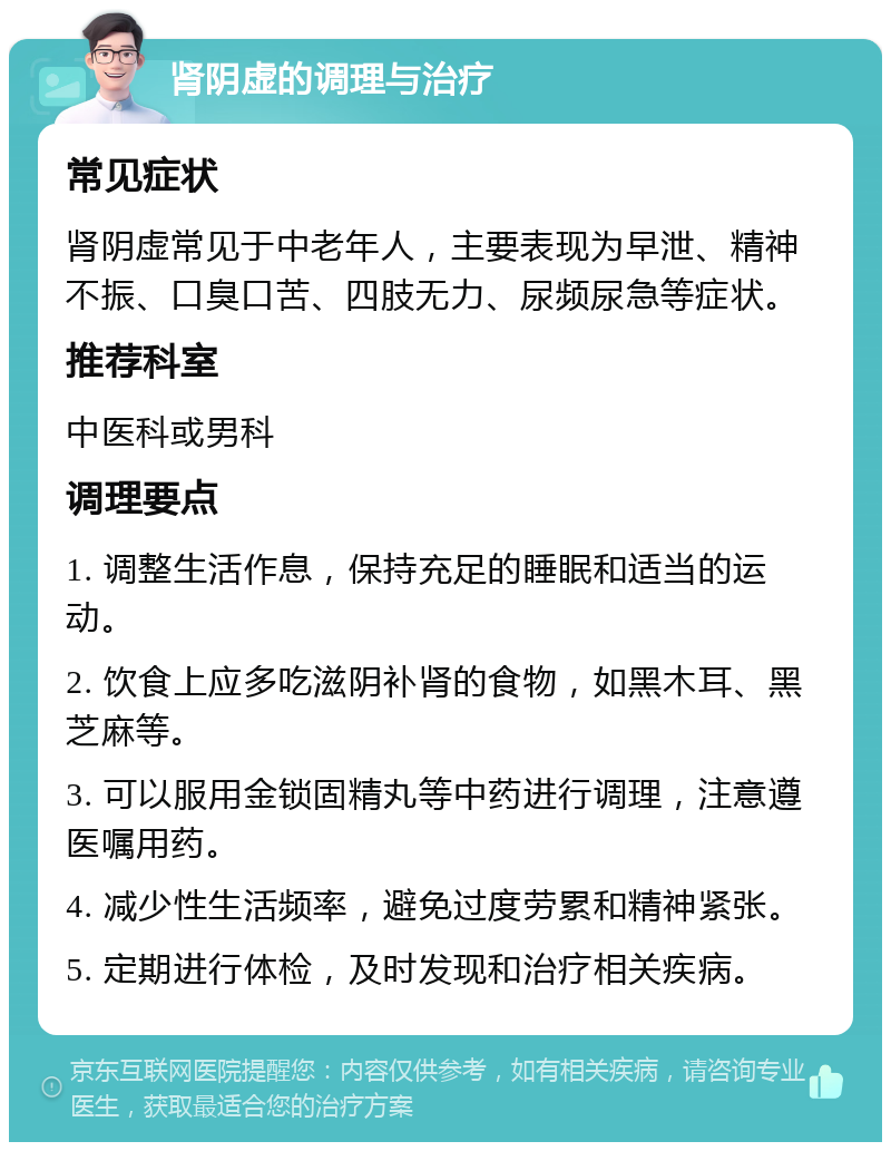 肾阴虚的调理与治疗 常见症状 肾阴虚常见于中老年人，主要表现为早泄、精神不振、口臭口苦、四肢无力、尿频尿急等症状。 推荐科室 中医科或男科 调理要点 1. 调整生活作息，保持充足的睡眠和适当的运动。 2. 饮食上应多吃滋阴补肾的食物，如黑木耳、黑芝麻等。 3. 可以服用金锁固精丸等中药进行调理，注意遵医嘱用药。 4. 减少性生活频率，避免过度劳累和精神紧张。 5. 定期进行体检，及时发现和治疗相关疾病。