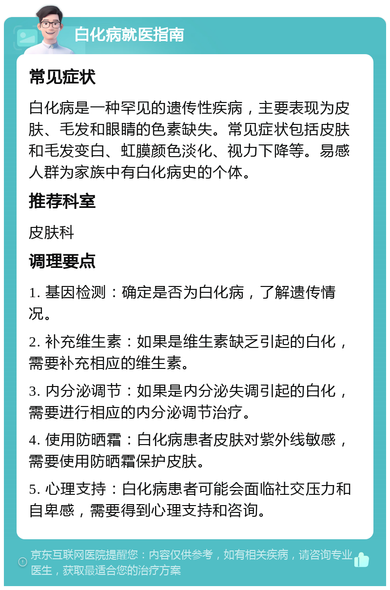 白化病就医指南 常见症状 白化病是一种罕见的遗传性疾病，主要表现为皮肤、毛发和眼睛的色素缺失。常见症状包括皮肤和毛发变白、虹膜颜色淡化、视力下降等。易感人群为家族中有白化病史的个体。 推荐科室 皮肤科 调理要点 1. 基因检测：确定是否为白化病，了解遗传情况。 2. 补充维生素：如果是维生素缺乏引起的白化，需要补充相应的维生素。 3. 内分泌调节：如果是内分泌失调引起的白化，需要进行相应的内分泌调节治疗。 4. 使用防晒霜：白化病患者皮肤对紫外线敏感，需要使用防晒霜保护皮肤。 5. 心理支持：白化病患者可能会面临社交压力和自卑感，需要得到心理支持和咨询。