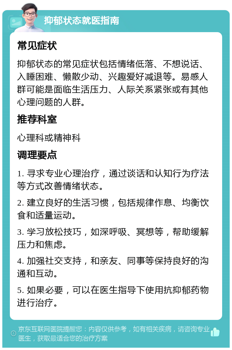 抑郁状态就医指南 常见症状 抑郁状态的常见症状包括情绪低落、不想说话、入睡困难、懒散少动、兴趣爱好减退等。易感人群可能是面临生活压力、人际关系紧张或有其他心理问题的人群。 推荐科室 心理科或精神科 调理要点 1. 寻求专业心理治疗，通过谈话和认知行为疗法等方式改善情绪状态。 2. 建立良好的生活习惯，包括规律作息、均衡饮食和适量运动。 3. 学习放松技巧，如深呼吸、冥想等，帮助缓解压力和焦虑。 4. 加强社交支持，和亲友、同事等保持良好的沟通和互动。 5. 如果必要，可以在医生指导下使用抗抑郁药物进行治疗。