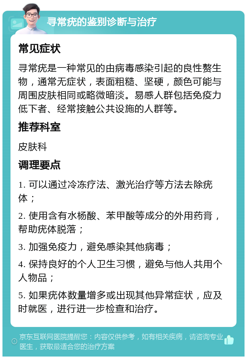 寻常疣的鉴别诊断与治疗 常见症状 寻常疣是一种常见的由病毒感染引起的良性赘生物，通常无症状，表面粗糙、坚硬，颜色可能与周围皮肤相同或略微暗淡。易感人群包括免疫力低下者、经常接触公共设施的人群等。 推荐科室 皮肤科 调理要点 1. 可以通过冷冻疗法、激光治疗等方法去除疣体； 2. 使用含有水杨酸、苯甲酸等成分的外用药膏，帮助疣体脱落； 3. 加强免疫力，避免感染其他病毒； 4. 保持良好的个人卫生习惯，避免与他人共用个人物品； 5. 如果疣体数量增多或出现其他异常症状，应及时就医，进行进一步检查和治疗。