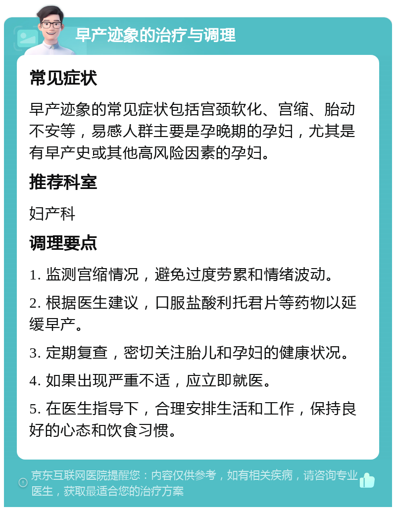 早产迹象的治疗与调理 常见症状 早产迹象的常见症状包括宫颈软化、宫缩、胎动不安等，易感人群主要是孕晚期的孕妇，尤其是有早产史或其他高风险因素的孕妇。 推荐科室 妇产科 调理要点 1. 监测宫缩情况，避免过度劳累和情绪波动。 2. 根据医生建议，口服盐酸利托君片等药物以延缓早产。 3. 定期复查，密切关注胎儿和孕妇的健康状况。 4. 如果出现严重不适，应立即就医。 5. 在医生指导下，合理安排生活和工作，保持良好的心态和饮食习惯。