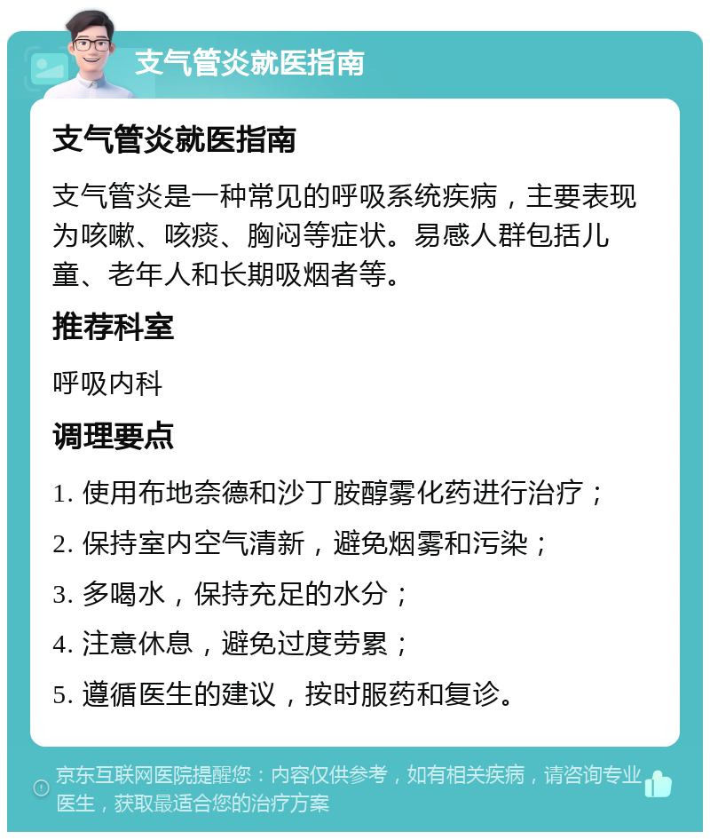 支气管炎就医指南 支气管炎就医指南 支气管炎是一种常见的呼吸系统疾病，主要表现为咳嗽、咳痰、胸闷等症状。易感人群包括儿童、老年人和长期吸烟者等。 推荐科室 呼吸内科 调理要点 1. 使用布地奈德和沙丁胺醇雾化药进行治疗； 2. 保持室内空气清新，避免烟雾和污染； 3. 多喝水，保持充足的水分； 4. 注意休息，避免过度劳累； 5. 遵循医生的建议，按时服药和复诊。