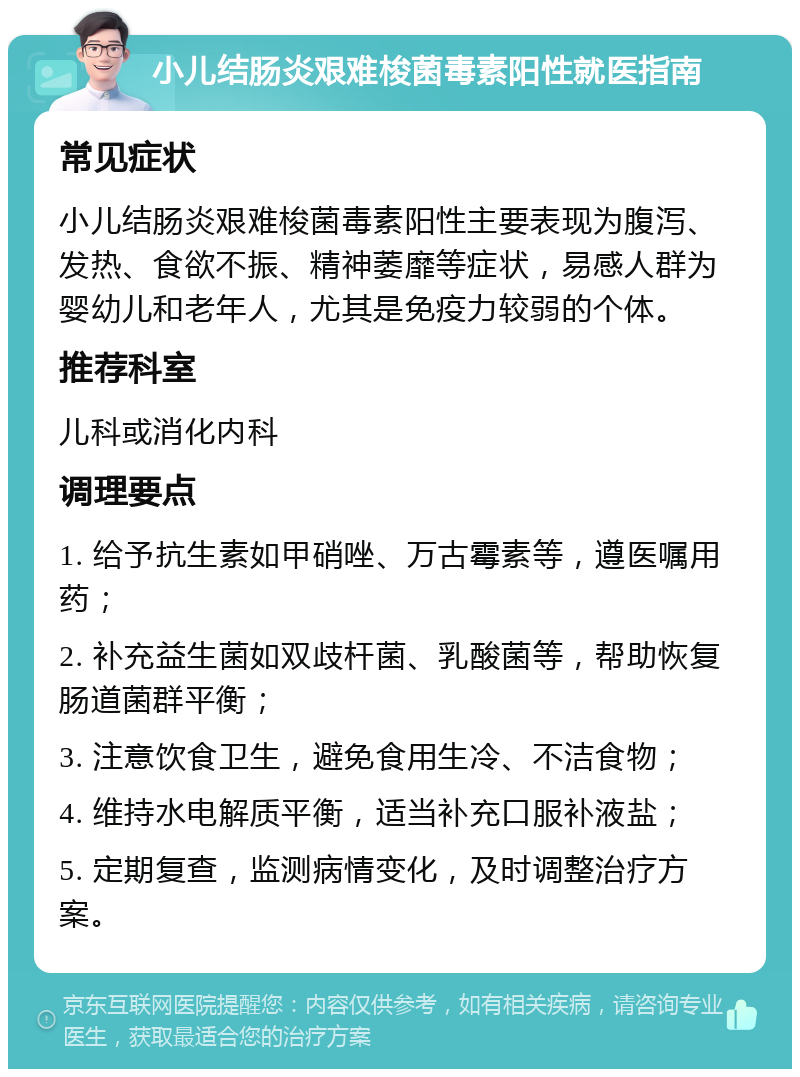 小儿结肠炎艰难梭菌毒素阳性就医指南 常见症状 小儿结肠炎艰难梭菌毒素阳性主要表现为腹泻、发热、食欲不振、精神萎靡等症状，易感人群为婴幼儿和老年人，尤其是免疫力较弱的个体。 推荐科室 儿科或消化内科 调理要点 1. 给予抗生素如甲硝唑、万古霉素等，遵医嘱用药； 2. 补充益生菌如双歧杆菌、乳酸菌等，帮助恢复肠道菌群平衡； 3. 注意饮食卫生，避免食用生冷、不洁食物； 4. 维持水电解质平衡，适当补充口服补液盐； 5. 定期复查，监测病情变化，及时调整治疗方案。