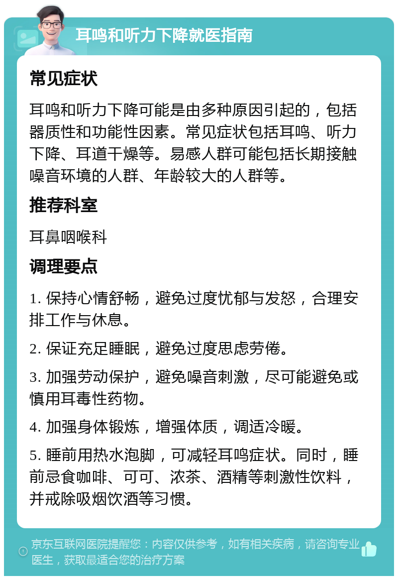 耳鸣和听力下降就医指南 常见症状 耳鸣和听力下降可能是由多种原因引起的，包括器质性和功能性因素。常见症状包括耳鸣、听力下降、耳道干燥等。易感人群可能包括长期接触噪音环境的人群、年龄较大的人群等。 推荐科室 耳鼻咽喉科 调理要点 1. 保持心情舒畅，避免过度忧郁与发怒，合理安排工作与休息。 2. 保证充足睡眠，避免过度思虑劳倦。 3. 加强劳动保护，避免噪音刺激，尽可能避免或慎用耳毒性药物。 4. 加强身体锻炼，增强体质，调适冷暖。 5. 睡前用热水泡脚，可减轻耳鸣症状。同时，睡前忌食咖啡、可可、浓茶、酒精等刺激性饮料，并戒除吸烟饮酒等习惯。