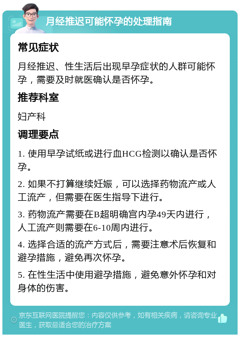 月经推迟可能怀孕的处理指南 常见症状 月经推迟、性生活后出现早孕症状的人群可能怀孕，需要及时就医确认是否怀孕。 推荐科室 妇产科 调理要点 1. 使用早孕试纸或进行血HCG检测以确认是否怀孕。 2. 如果不打算继续妊娠，可以选择药物流产或人工流产，但需要在医生指导下进行。 3. 药物流产需要在B超明确宫内孕49天内进行，人工流产则需要在6-10周内进行。 4. 选择合适的流产方式后，需要注意术后恢复和避孕措施，避免再次怀孕。 5. 在性生活中使用避孕措施，避免意外怀孕和对身体的伤害。