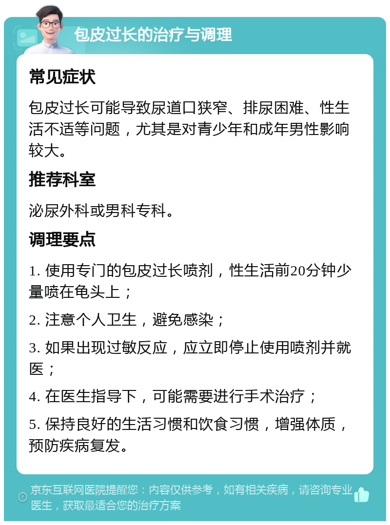 包皮过长的治疗与调理 常见症状 包皮过长可能导致尿道口狭窄、排尿困难、性生活不适等问题，尤其是对青少年和成年男性影响较大。 推荐科室 泌尿外科或男科专科。 调理要点 1. 使用专门的包皮过长喷剂，性生活前20分钟少量喷在龟头上； 2. 注意个人卫生，避免感染； 3. 如果出现过敏反应，应立即停止使用喷剂并就医； 4. 在医生指导下，可能需要进行手术治疗； 5. 保持良好的生活习惯和饮食习惯，增强体质，预防疾病复发。