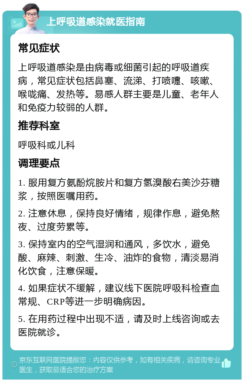 上呼吸道感染就医指南 常见症状 上呼吸道感染是由病毒或细菌引起的呼吸道疾病，常见症状包括鼻塞、流涕、打喷嚏、咳嗽、喉咙痛、发热等。易感人群主要是儿童、老年人和免疫力较弱的人群。 推荐科室 呼吸科或儿科 调理要点 1. 服用复方氨酚烷胺片和复方氢溴酸右美沙芬糖浆，按照医嘱用药。 2. 注意休息，保持良好情绪，规律作息，避免熬夜、过度劳累等。 3. 保持室内的空气湿润和通风，多饮水，避免酸、麻辣、刺激、生冷、油炸的食物，清淡易消化饮食，注意保暖。 4. 如果症状不缓解，建议线下医院呼吸科检查血常规、CRP等进一步明确病因。 5. 在用药过程中出现不适，请及时上线咨询或去医院就诊。