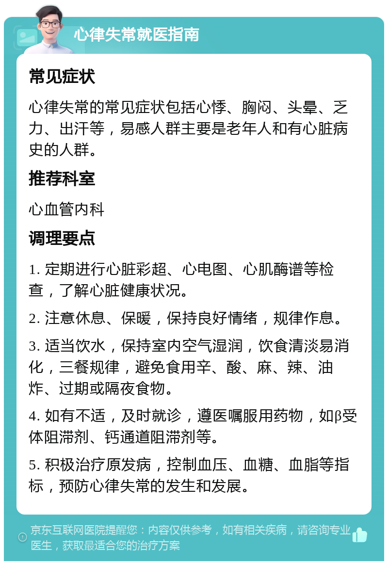 心律失常就医指南 常见症状 心律失常的常见症状包括心悸、胸闷、头晕、乏力、出汗等，易感人群主要是老年人和有心脏病史的人群。 推荐科室 心血管内科 调理要点 1. 定期进行心脏彩超、心电图、心肌酶谱等检查，了解心脏健康状况。 2. 注意休息、保暖，保持良好情绪，规律作息。 3. 适当饮水，保持室内空气湿润，饮食清淡易消化，三餐规律，避免食用辛、酸、麻、辣、油炸、过期或隔夜食物。 4. 如有不适，及时就诊，遵医嘱服用药物，如β受体阻滞剂、钙通道阻滞剂等。 5. 积极治疗原发病，控制血压、血糖、血脂等指标，预防心律失常的发生和发展。