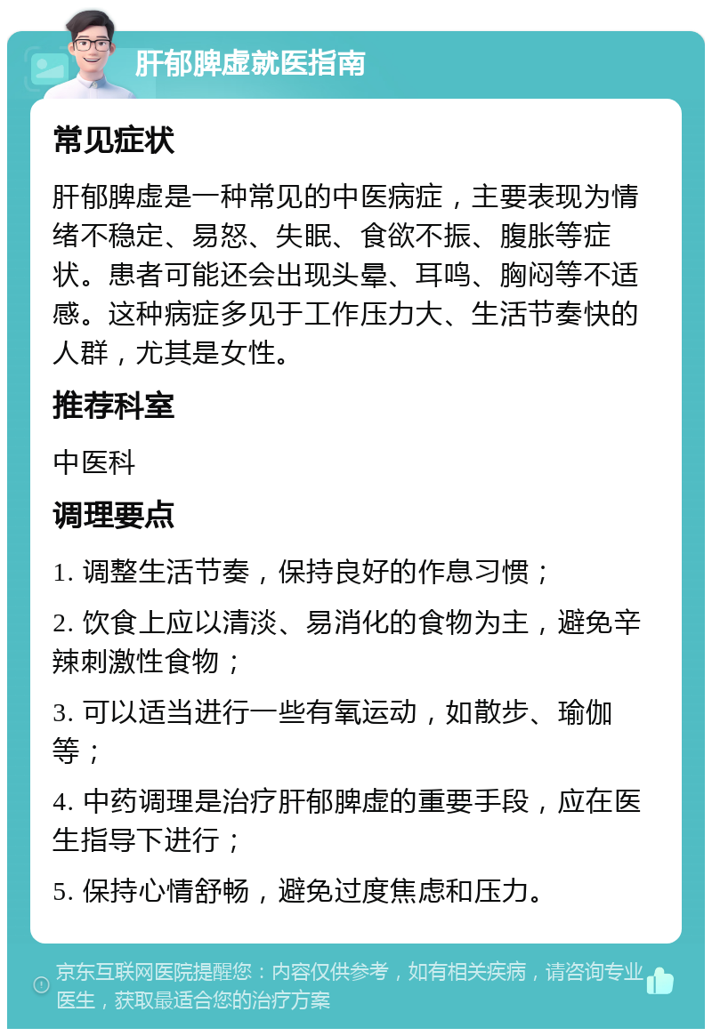 肝郁脾虚就医指南 常见症状 肝郁脾虚是一种常见的中医病症，主要表现为情绪不稳定、易怒、失眠、食欲不振、腹胀等症状。患者可能还会出现头晕、耳鸣、胸闷等不适感。这种病症多见于工作压力大、生活节奏快的人群，尤其是女性。 推荐科室 中医科 调理要点 1. 调整生活节奏，保持良好的作息习惯； 2. 饮食上应以清淡、易消化的食物为主，避免辛辣刺激性食物； 3. 可以适当进行一些有氧运动，如散步、瑜伽等； 4. 中药调理是治疗肝郁脾虚的重要手段，应在医生指导下进行； 5. 保持心情舒畅，避免过度焦虑和压力。