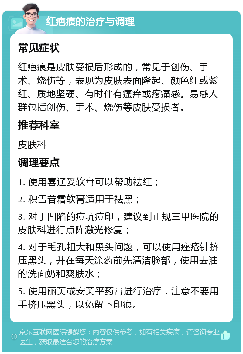 红疤痕的治疗与调理 常见症状 红疤痕是皮肤受损后形成的，常见于创伤、手术、烧伤等，表现为皮肤表面隆起、颜色红或紫红、质地坚硬、有时伴有瘙痒或疼痛感。易感人群包括创伤、手术、烧伤等皮肤受损者。 推荐科室 皮肤科 调理要点 1. 使用喜辽妥软膏可以帮助祛红； 2. 积雪苷霜软膏适用于祛黑； 3. 对于凹陷的痘坑痘印，建议到正规三甲医院的皮肤科进行点阵激光修复； 4. 对于毛孔粗大和黑头问题，可以使用痤疮针挤压黑头，并在每天涂药前先清洁脸部，使用去油的洗面奶和爽肤水； 5. 使用丽芙或安芙平药膏进行治疗，注意不要用手挤压黑头，以免留下印痕。