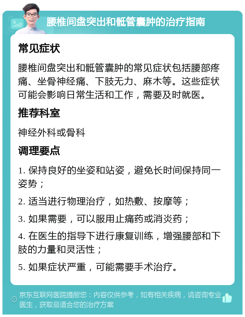 腰椎间盘突出和骶管囊肿的治疗指南 常见症状 腰椎间盘突出和骶管囊肿的常见症状包括腰部疼痛、坐骨神经痛、下肢无力、麻木等。这些症状可能会影响日常生活和工作，需要及时就医。 推荐科室 神经外科或骨科 调理要点 1. 保持良好的坐姿和站姿，避免长时间保持同一姿势； 2. 适当进行物理治疗，如热敷、按摩等； 3. 如果需要，可以服用止痛药或消炎药； 4. 在医生的指导下进行康复训练，增强腰部和下肢的力量和灵活性； 5. 如果症状严重，可能需要手术治疗。