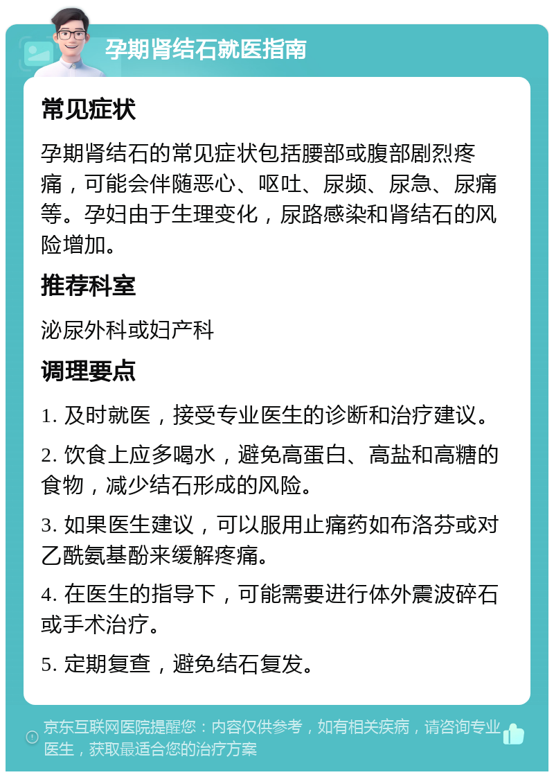 孕期肾结石就医指南 常见症状 孕期肾结石的常见症状包括腰部或腹部剧烈疼痛，可能会伴随恶心、呕吐、尿频、尿急、尿痛等。孕妇由于生理变化，尿路感染和肾结石的风险增加。 推荐科室 泌尿外科或妇产科 调理要点 1. 及时就医，接受专业医生的诊断和治疗建议。 2. 饮食上应多喝水，避免高蛋白、高盐和高糖的食物，减少结石形成的风险。 3. 如果医生建议，可以服用止痛药如布洛芬或对乙酰氨基酚来缓解疼痛。 4. 在医生的指导下，可能需要进行体外震波碎石或手术治疗。 5. 定期复查，避免结石复发。