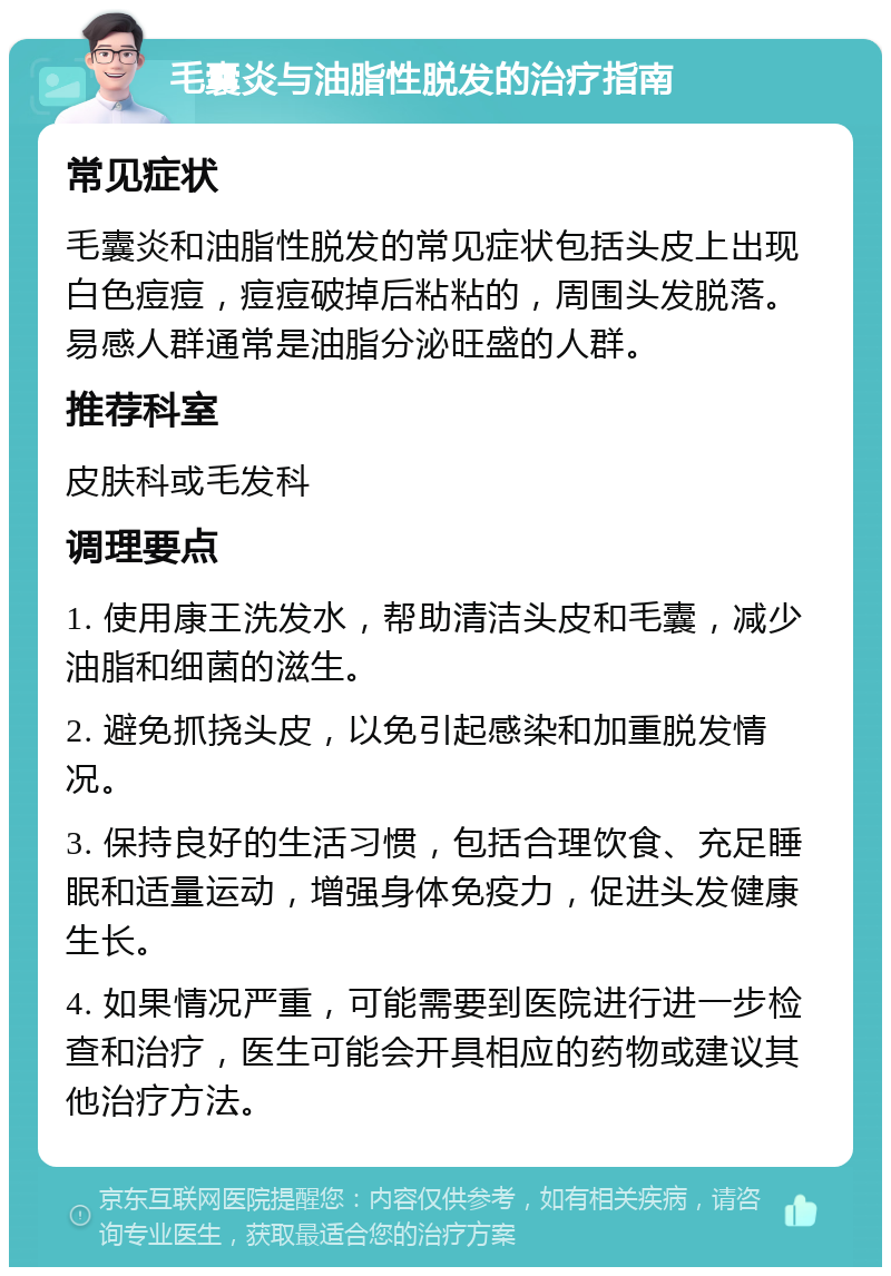 毛囊炎与油脂性脱发的治疗指南 常见症状 毛囊炎和油脂性脱发的常见症状包括头皮上出现白色痘痘，痘痘破掉后粘粘的，周围头发脱落。易感人群通常是油脂分泌旺盛的人群。 推荐科室 皮肤科或毛发科 调理要点 1. 使用康王洗发水，帮助清洁头皮和毛囊，减少油脂和细菌的滋生。 2. 避免抓挠头皮，以免引起感染和加重脱发情况。 3. 保持良好的生活习惯，包括合理饮食、充足睡眠和适量运动，增强身体免疫力，促进头发健康生长。 4. 如果情况严重，可能需要到医院进行进一步检查和治疗，医生可能会开具相应的药物或建议其他治疗方法。