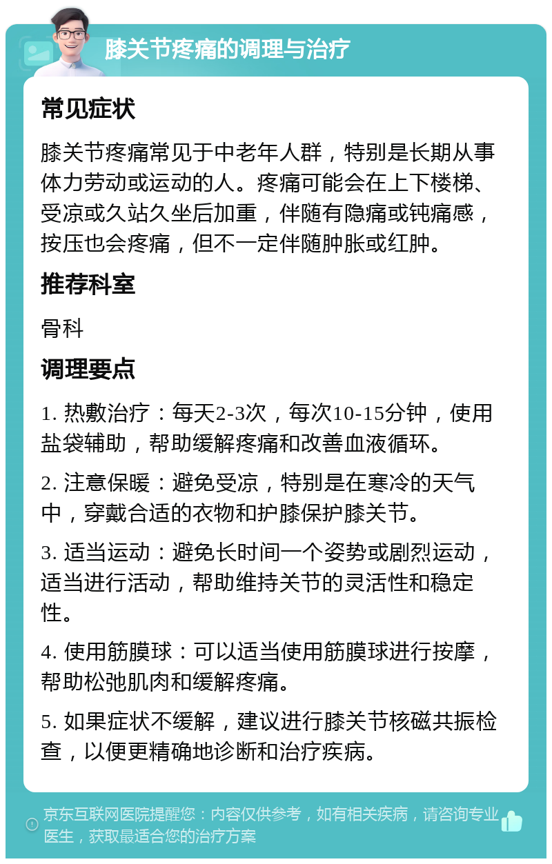 膝关节疼痛的调理与治疗 常见症状 膝关节疼痛常见于中老年人群，特别是长期从事体力劳动或运动的人。疼痛可能会在上下楼梯、受凉或久站久坐后加重，伴随有隐痛或钝痛感，按压也会疼痛，但不一定伴随肿胀或红肿。 推荐科室 骨科 调理要点 1. 热敷治疗：每天2-3次，每次10-15分钟，使用盐袋辅助，帮助缓解疼痛和改善血液循环。 2. 注意保暖：避免受凉，特别是在寒冷的天气中，穿戴合适的衣物和护膝保护膝关节。 3. 适当运动：避免长时间一个姿势或剧烈运动，适当进行活动，帮助维持关节的灵活性和稳定性。 4. 使用筋膜球：可以适当使用筋膜球进行按摩，帮助松弛肌肉和缓解疼痛。 5. 如果症状不缓解，建议进行膝关节核磁共振检查，以便更精确地诊断和治疗疾病。