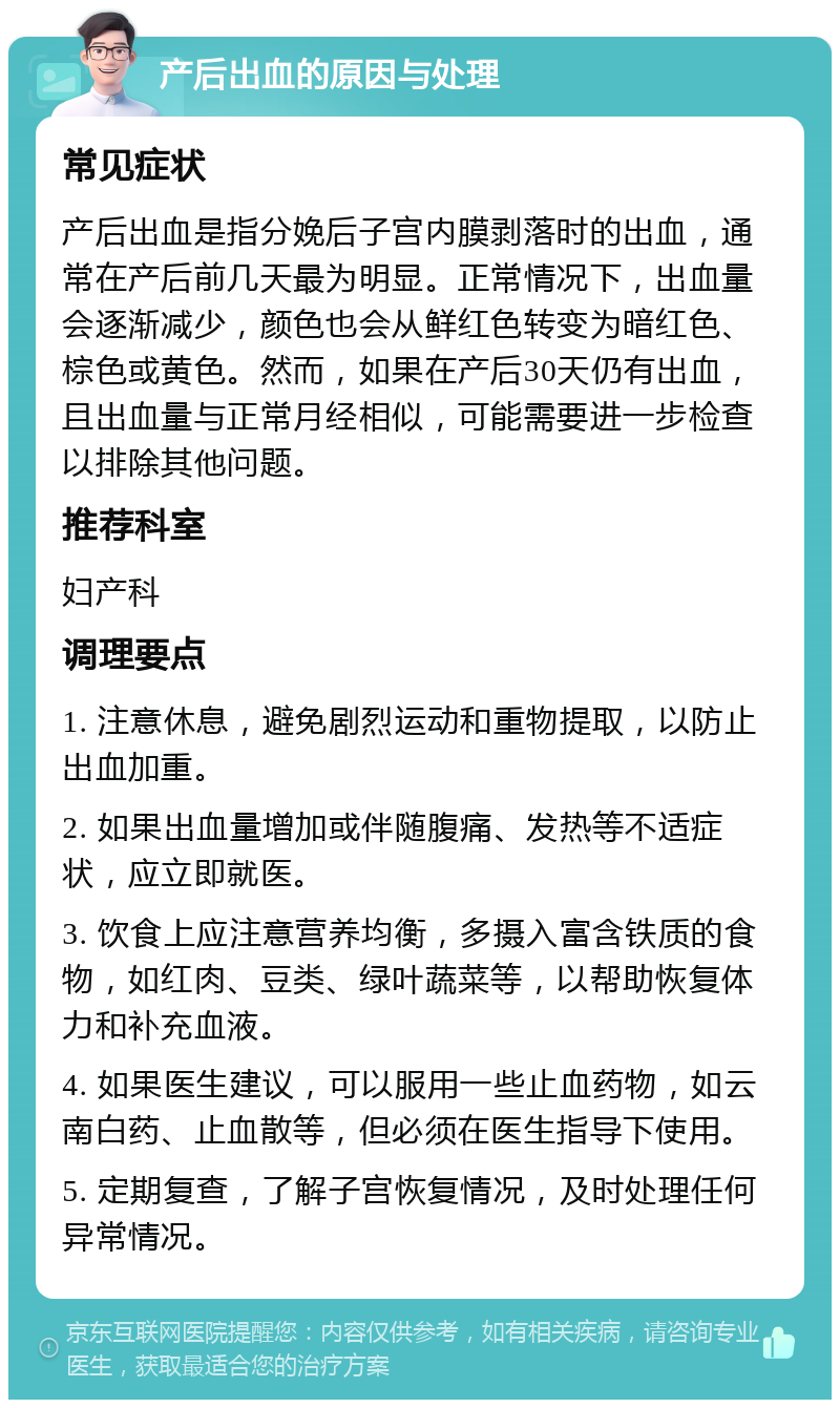 产后出血的原因与处理 常见症状 产后出血是指分娩后子宫内膜剥落时的出血，通常在产后前几天最为明显。正常情况下，出血量会逐渐减少，颜色也会从鲜红色转变为暗红色、棕色或黄色。然而，如果在产后30天仍有出血，且出血量与正常月经相似，可能需要进一步检查以排除其他问题。 推荐科室 妇产科 调理要点 1. 注意休息，避免剧烈运动和重物提取，以防止出血加重。 2. 如果出血量增加或伴随腹痛、发热等不适症状，应立即就医。 3. 饮食上应注意营养均衡，多摄入富含铁质的食物，如红肉、豆类、绿叶蔬菜等，以帮助恢复体力和补充血液。 4. 如果医生建议，可以服用一些止血药物，如云南白药、止血散等，但必须在医生指导下使用。 5. 定期复查，了解子宫恢复情况，及时处理任何异常情况。