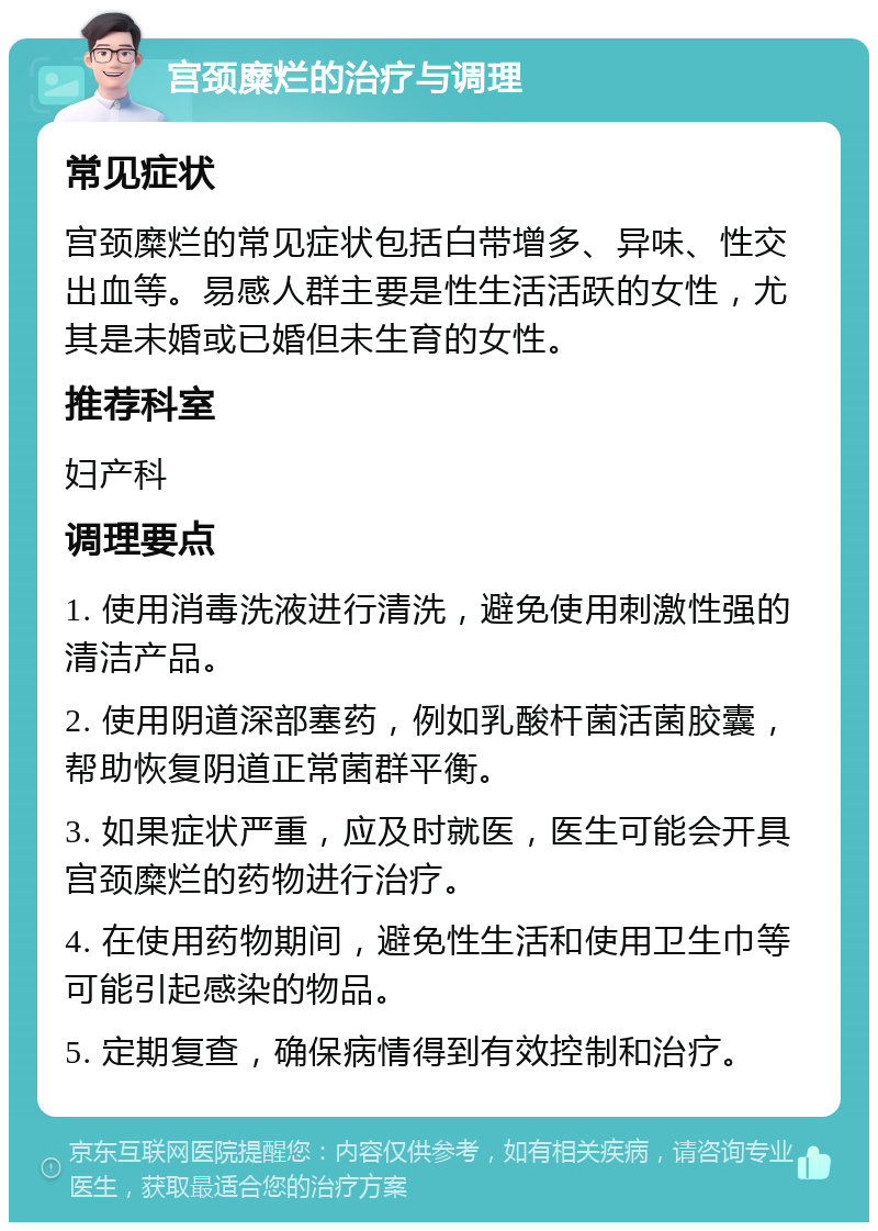 宫颈糜烂的治疗与调理 常见症状 宫颈糜烂的常见症状包括白带增多、异味、性交出血等。易感人群主要是性生活活跃的女性，尤其是未婚或已婚但未生育的女性。 推荐科室 妇产科 调理要点 1. 使用消毒洗液进行清洗，避免使用刺激性强的清洁产品。 2. 使用阴道深部塞药，例如乳酸杆菌活菌胶囊，帮助恢复阴道正常菌群平衡。 3. 如果症状严重，应及时就医，医生可能会开具宫颈糜烂的药物进行治疗。 4. 在使用药物期间，避免性生活和使用卫生巾等可能引起感染的物品。 5. 定期复查，确保病情得到有效控制和治疗。