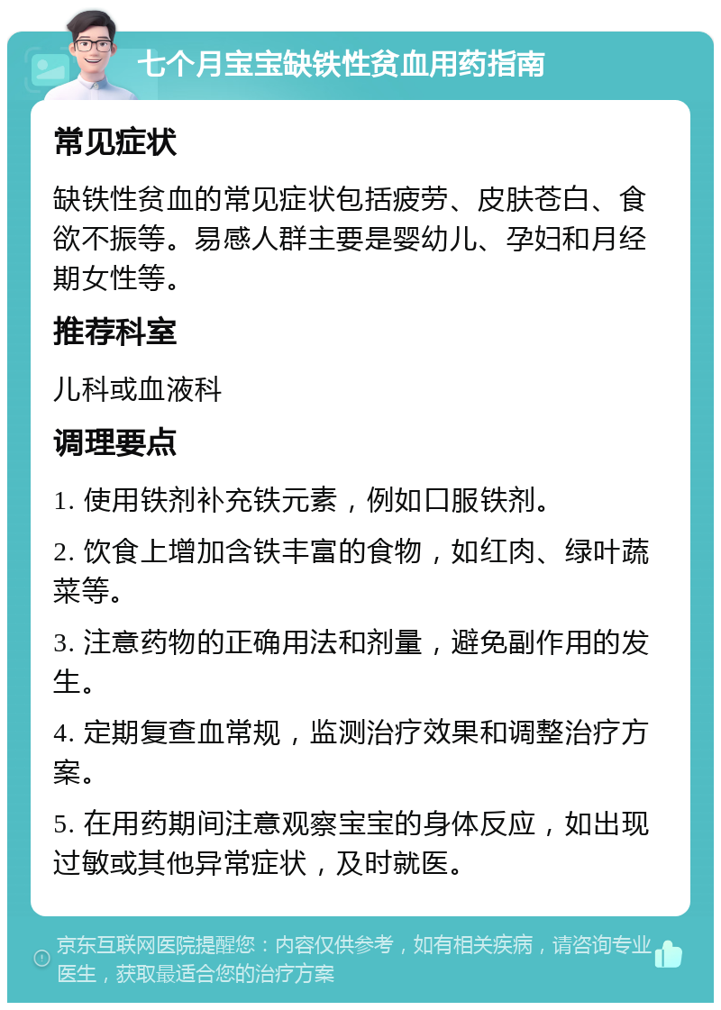 七个月宝宝缺铁性贫血用药指南 常见症状 缺铁性贫血的常见症状包括疲劳、皮肤苍白、食欲不振等。易感人群主要是婴幼儿、孕妇和月经期女性等。 推荐科室 儿科或血液科 调理要点 1. 使用铁剂补充铁元素，例如口服铁剂。 2. 饮食上增加含铁丰富的食物，如红肉、绿叶蔬菜等。 3. 注意药物的正确用法和剂量，避免副作用的发生。 4. 定期复查血常规，监测治疗效果和调整治疗方案。 5. 在用药期间注意观察宝宝的身体反应，如出现过敏或其他异常症状，及时就医。