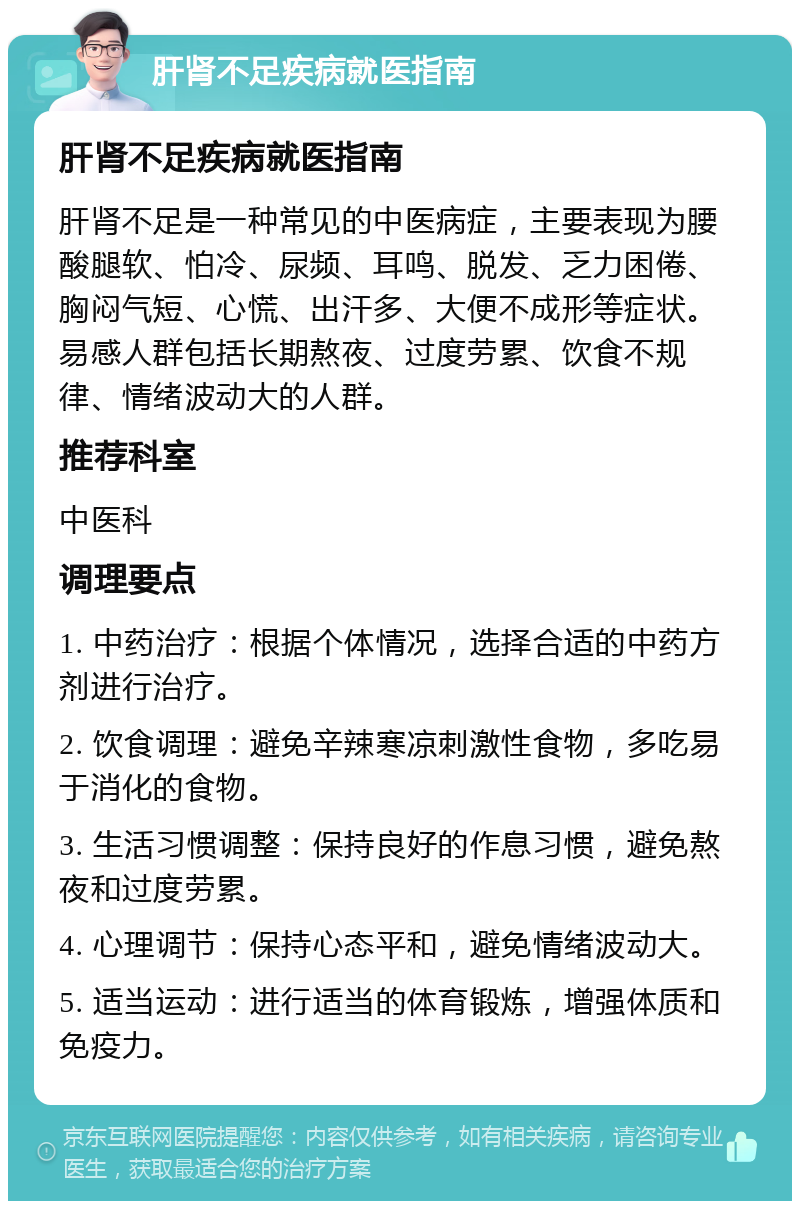 肝肾不足疾病就医指南 肝肾不足疾病就医指南 肝肾不足是一种常见的中医病症，主要表现为腰酸腿软、怕冷、尿频、耳鸣、脱发、乏力困倦、胸闷气短、心慌、出汗多、大便不成形等症状。易感人群包括长期熬夜、过度劳累、饮食不规律、情绪波动大的人群。 推荐科室 中医科 调理要点 1. 中药治疗：根据个体情况，选择合适的中药方剂进行治疗。 2. 饮食调理：避免辛辣寒凉刺激性食物，多吃易于消化的食物。 3. 生活习惯调整：保持良好的作息习惯，避免熬夜和过度劳累。 4. 心理调节：保持心态平和，避免情绪波动大。 5. 适当运动：进行适当的体育锻炼，增强体质和免疫力。