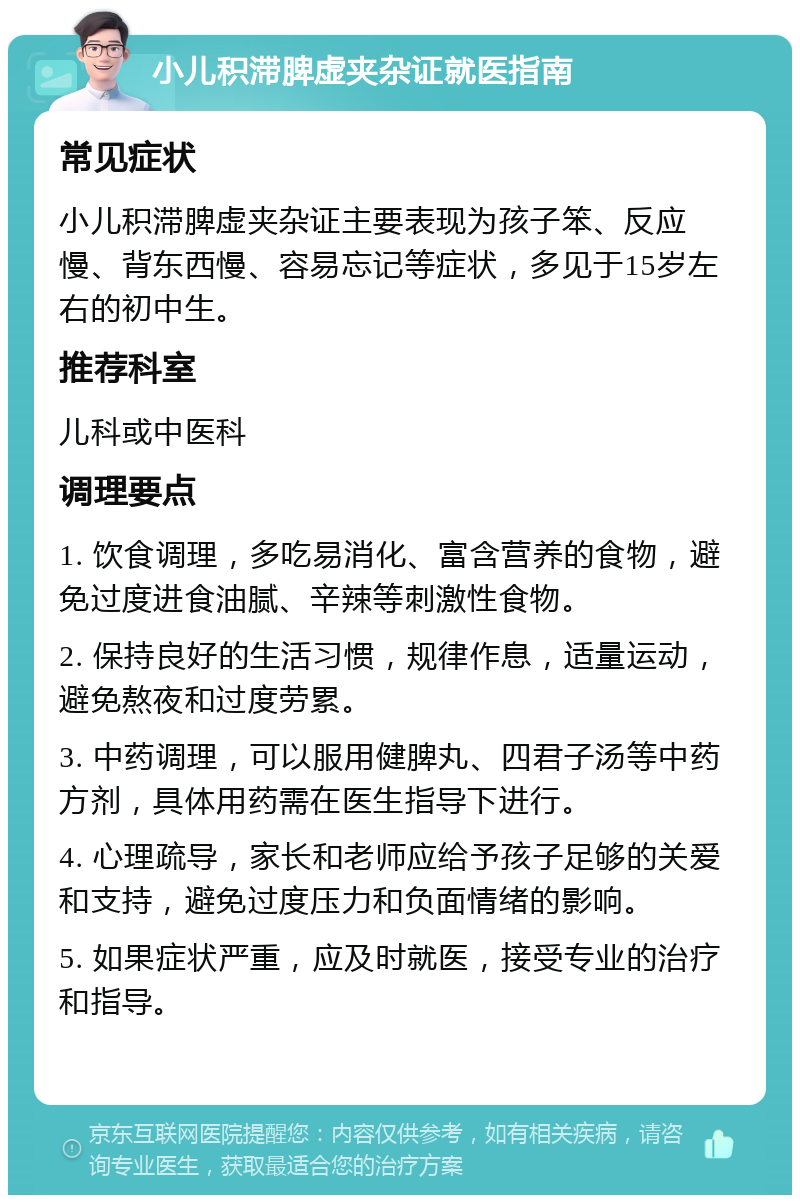 小儿积滞脾虚夹杂证就医指南 常见症状 小儿积滞脾虚夹杂证主要表现为孩子笨、反应慢、背东西慢、容易忘记等症状，多见于15岁左右的初中生。 推荐科室 儿科或中医科 调理要点 1. 饮食调理，多吃易消化、富含营养的食物，避免过度进食油腻、辛辣等刺激性食物。 2. 保持良好的生活习惯，规律作息，适量运动，避免熬夜和过度劳累。 3. 中药调理，可以服用健脾丸、四君子汤等中药方剂，具体用药需在医生指导下进行。 4. 心理疏导，家长和老师应给予孩子足够的关爱和支持，避免过度压力和负面情绪的影响。 5. 如果症状严重，应及时就医，接受专业的治疗和指导。