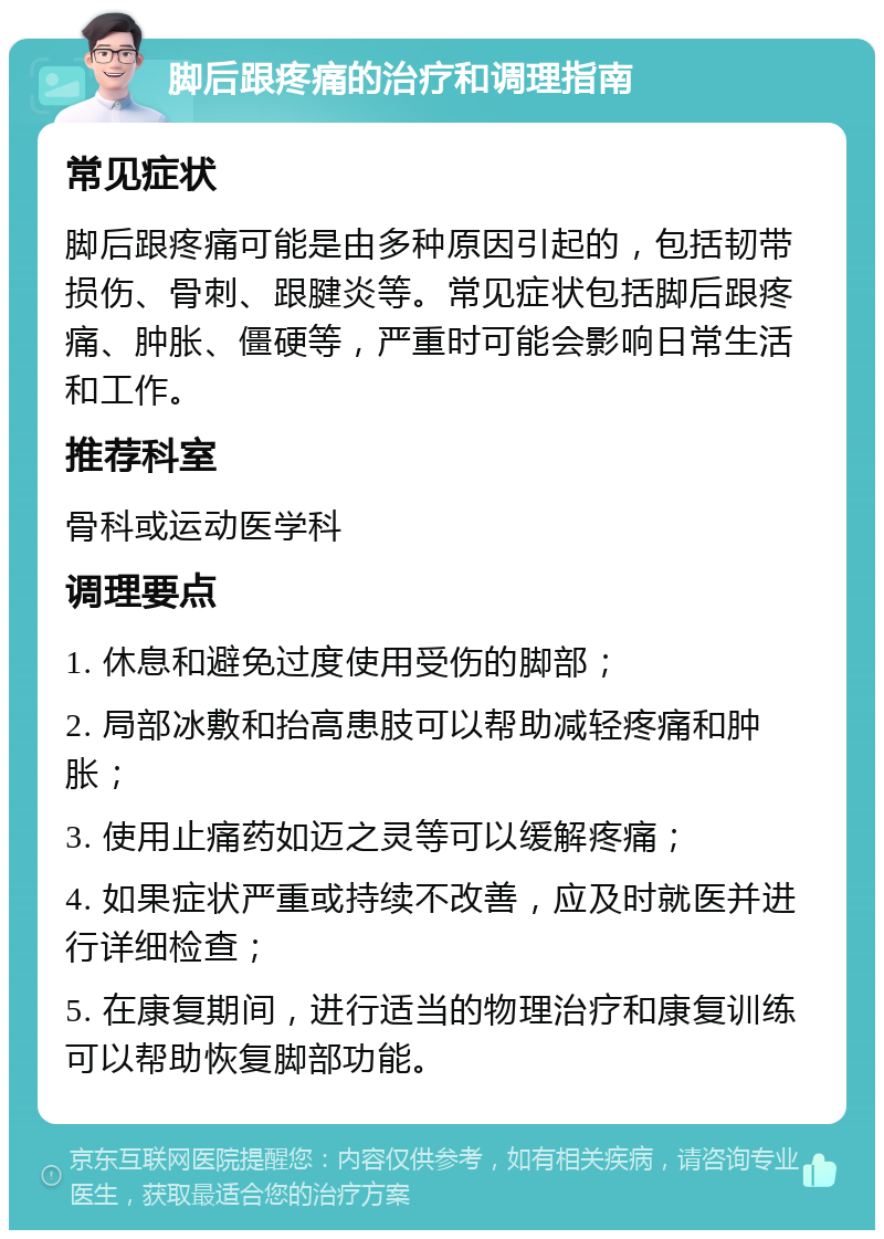 脚后跟疼痛的治疗和调理指南 常见症状 脚后跟疼痛可能是由多种原因引起的，包括韧带损伤、骨刺、跟腱炎等。常见症状包括脚后跟疼痛、肿胀、僵硬等，严重时可能会影响日常生活和工作。 推荐科室 骨科或运动医学科 调理要点 1. 休息和避免过度使用受伤的脚部； 2. 局部冰敷和抬高患肢可以帮助减轻疼痛和肿胀； 3. 使用止痛药如迈之灵等可以缓解疼痛； 4. 如果症状严重或持续不改善，应及时就医并进行详细检查； 5. 在康复期间，进行适当的物理治疗和康复训练可以帮助恢复脚部功能。