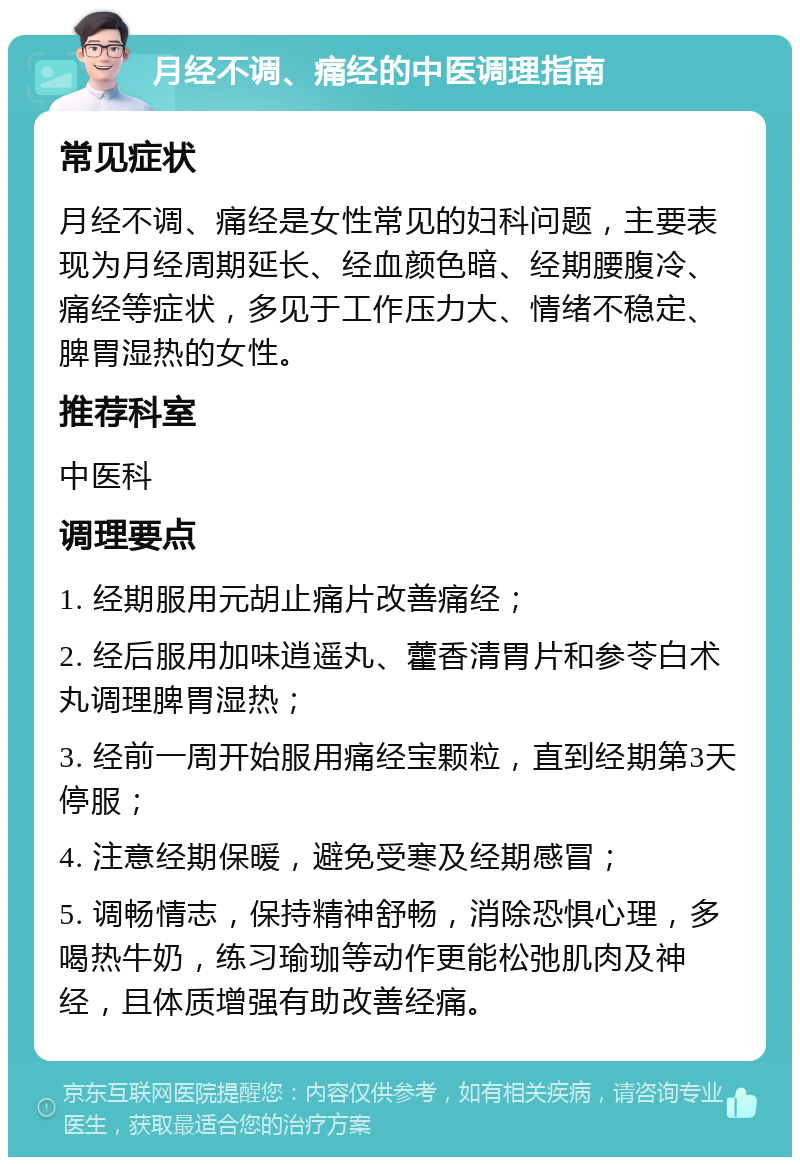 月经不调、痛经的中医调理指南 常见症状 月经不调、痛经是女性常见的妇科问题，主要表现为月经周期延长、经血颜色暗、经期腰腹冷、痛经等症状，多见于工作压力大、情绪不稳定、脾胃湿热的女性。 推荐科室 中医科 调理要点 1. 经期服用元胡止痛片改善痛经； 2. 经后服用加味逍遥丸、藿香清胃片和参苓白术丸调理脾胃湿热； 3. 经前一周开始服用痛经宝颗粒，直到经期第3天停服； 4. 注意经期保暖，避免受寒及经期感冒； 5. 调畅情志，保持精神舒畅，消除恐惧心理，多喝热牛奶，练习瑜珈等动作更能松弛肌肉及神经，且体质增强有助改善经痛。