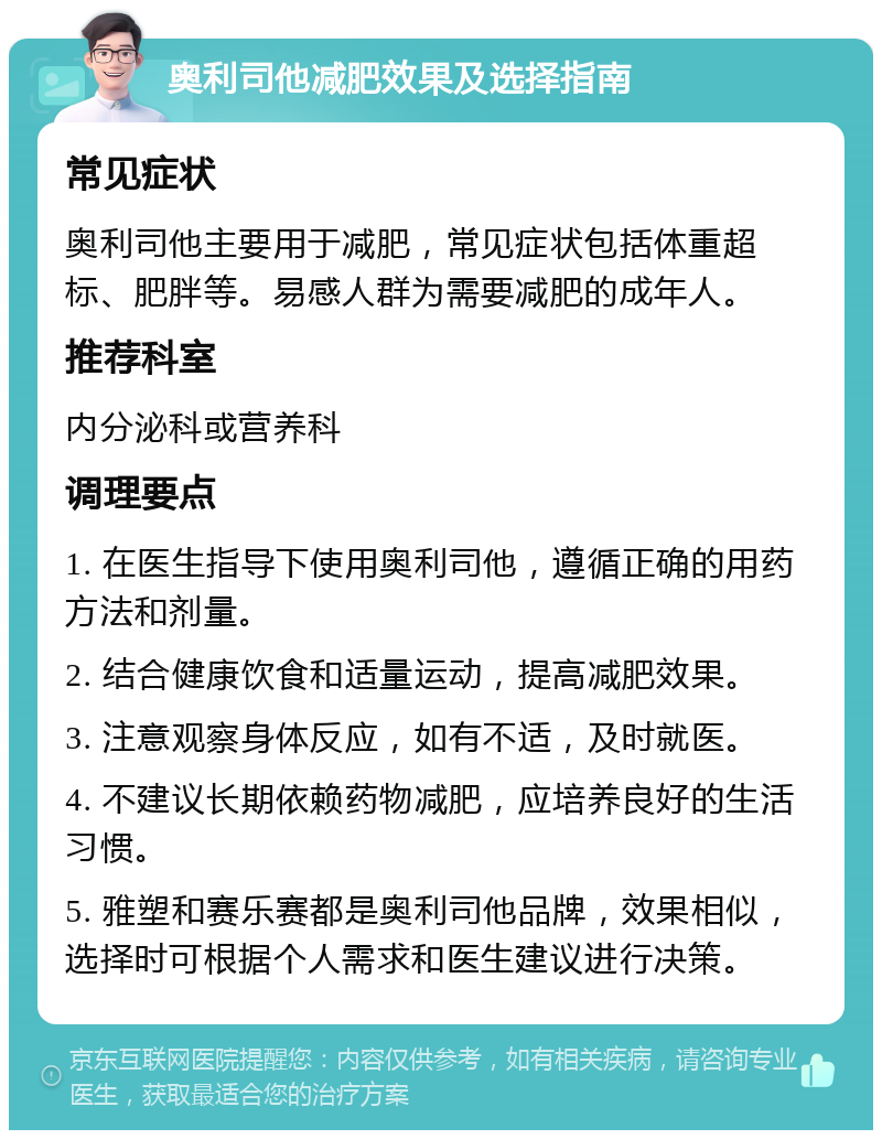 奥利司他减肥效果及选择指南 常见症状 奥利司他主要用于减肥，常见症状包括体重超标、肥胖等。易感人群为需要减肥的成年人。 推荐科室 内分泌科或营养科 调理要点 1. 在医生指导下使用奥利司他，遵循正确的用药方法和剂量。 2. 结合健康饮食和适量运动，提高减肥效果。 3. 注意观察身体反应，如有不适，及时就医。 4. 不建议长期依赖药物减肥，应培养良好的生活习惯。 5. 雅塑和赛乐赛都是奥利司他品牌，效果相似，选择时可根据个人需求和医生建议进行决策。