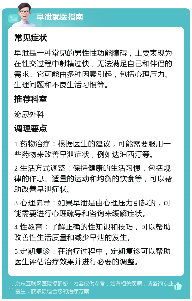 早泄就医指南 常见症状 早泄是一种常见的男性性功能障碍，主要表现为在性交过程中射精过快，无法满足自己和伴侣的需求。它可能由多种因素引起，包括心理压力、生理问题和不良生活习惯等。 推荐科室 泌尿外科 调理要点 1.药物治疗：根据医生的建议，可能需要服用一些药物来改善早泄症状，例如达泊西汀等。 2.生活方式调整：保持健康的生活习惯，包括规律的作息、适量的运动和均衡的饮食等，可以帮助改善早泄症状。 3.心理疏导：如果早泄是由心理压力引起的，可能需要进行心理疏导和咨询来缓解症状。 4.性教育：了解正确的性知识和技巧，可以帮助改善性生活质量和减少早泄的发生。 5.定期复诊：在治疗过程中，定期复诊可以帮助医生评估治疗效果并进行必要的调整。