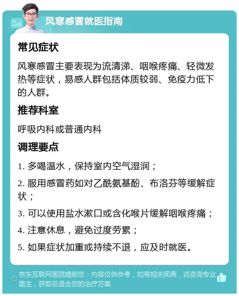 风寒感冒就医指南 常见症状 风寒感冒主要表现为流清涕、咽喉疼痛、轻微发热等症状，易感人群包括体质较弱、免疫力低下的人群。 推荐科室 呼吸内科或普通内科 调理要点 1. 多喝温水，保持室内空气湿润； 2. 服用感冒药如对乙酰氨基酚、布洛芬等缓解症状； 3. 可以使用盐水漱口或含化喉片缓解咽喉疼痛； 4. 注意休息，避免过度劳累； 5. 如果症状加重或持续不退，应及时就医。