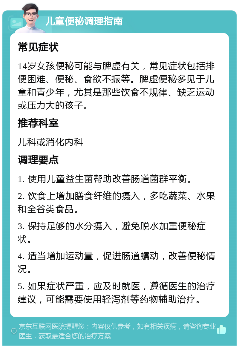 儿童便秘调理指南 常见症状 14岁女孩便秘可能与脾虚有关，常见症状包括排便困难、便秘、食欲不振等。脾虚便秘多见于儿童和青少年，尤其是那些饮食不规律、缺乏运动或压力大的孩子。 推荐科室 儿科或消化内科 调理要点 1. 使用儿童益生菌帮助改善肠道菌群平衡。 2. 饮食上增加膳食纤维的摄入，多吃蔬菜、水果和全谷类食品。 3. 保持足够的水分摄入，避免脱水加重便秘症状。 4. 适当增加运动量，促进肠道蠕动，改善便秘情况。 5. 如果症状严重，应及时就医，遵循医生的治疗建议，可能需要使用轻泻剂等药物辅助治疗。