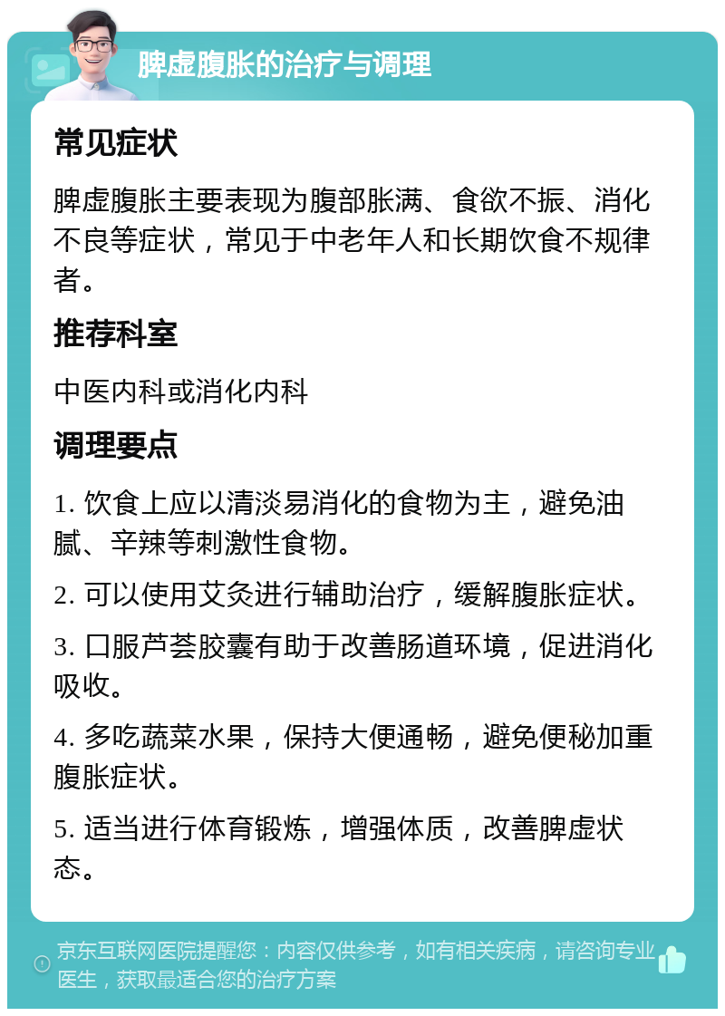 脾虚腹胀的治疗与调理 常见症状 脾虚腹胀主要表现为腹部胀满、食欲不振、消化不良等症状，常见于中老年人和长期饮食不规律者。 推荐科室 中医内科或消化内科 调理要点 1. 饮食上应以清淡易消化的食物为主，避免油腻、辛辣等刺激性食物。 2. 可以使用艾灸进行辅助治疗，缓解腹胀症状。 3. 口服芦荟胶囊有助于改善肠道环境，促进消化吸收。 4. 多吃蔬菜水果，保持大便通畅，避免便秘加重腹胀症状。 5. 适当进行体育锻炼，增强体质，改善脾虚状态。