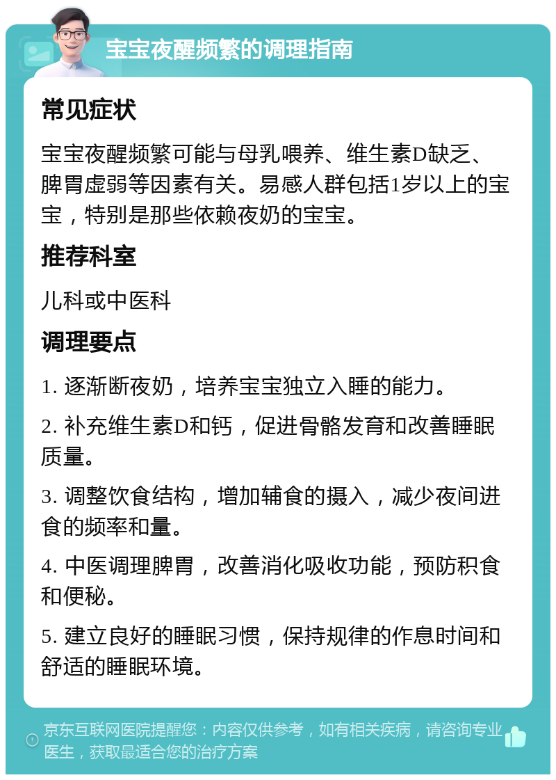 宝宝夜醒频繁的调理指南 常见症状 宝宝夜醒频繁可能与母乳喂养、维生素D缺乏、脾胃虚弱等因素有关。易感人群包括1岁以上的宝宝，特别是那些依赖夜奶的宝宝。 推荐科室 儿科或中医科 调理要点 1. 逐渐断夜奶，培养宝宝独立入睡的能力。 2. 补充维生素D和钙，促进骨骼发育和改善睡眠质量。 3. 调整饮食结构，增加辅食的摄入，减少夜间进食的频率和量。 4. 中医调理脾胃，改善消化吸收功能，预防积食和便秘。 5. 建立良好的睡眠习惯，保持规律的作息时间和舒适的睡眠环境。