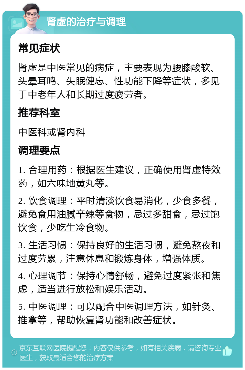 肾虚的治疗与调理 常见症状 肾虚是中医常见的病症，主要表现为腰膝酸软、头晕耳鸣、失眠健忘、性功能下降等症状，多见于中老年人和长期过度疲劳者。 推荐科室 中医科或肾内科 调理要点 1. 合理用药：根据医生建议，正确使用肾虚特效药，如六味地黄丸等。 2. 饮食调理：平时清淡饮食易消化，少食多餐，避免食用油腻辛辣等食物，忌过多甜食，忌过饱饮食，少吃生冷食物。 3. 生活习惯：保持良好的生活习惯，避免熬夜和过度劳累，注意休息和锻炼身体，增强体质。 4. 心理调节：保持心情舒畅，避免过度紧张和焦虑，适当进行放松和娱乐活动。 5. 中医调理：可以配合中医调理方法，如针灸、推拿等，帮助恢复肾功能和改善症状。