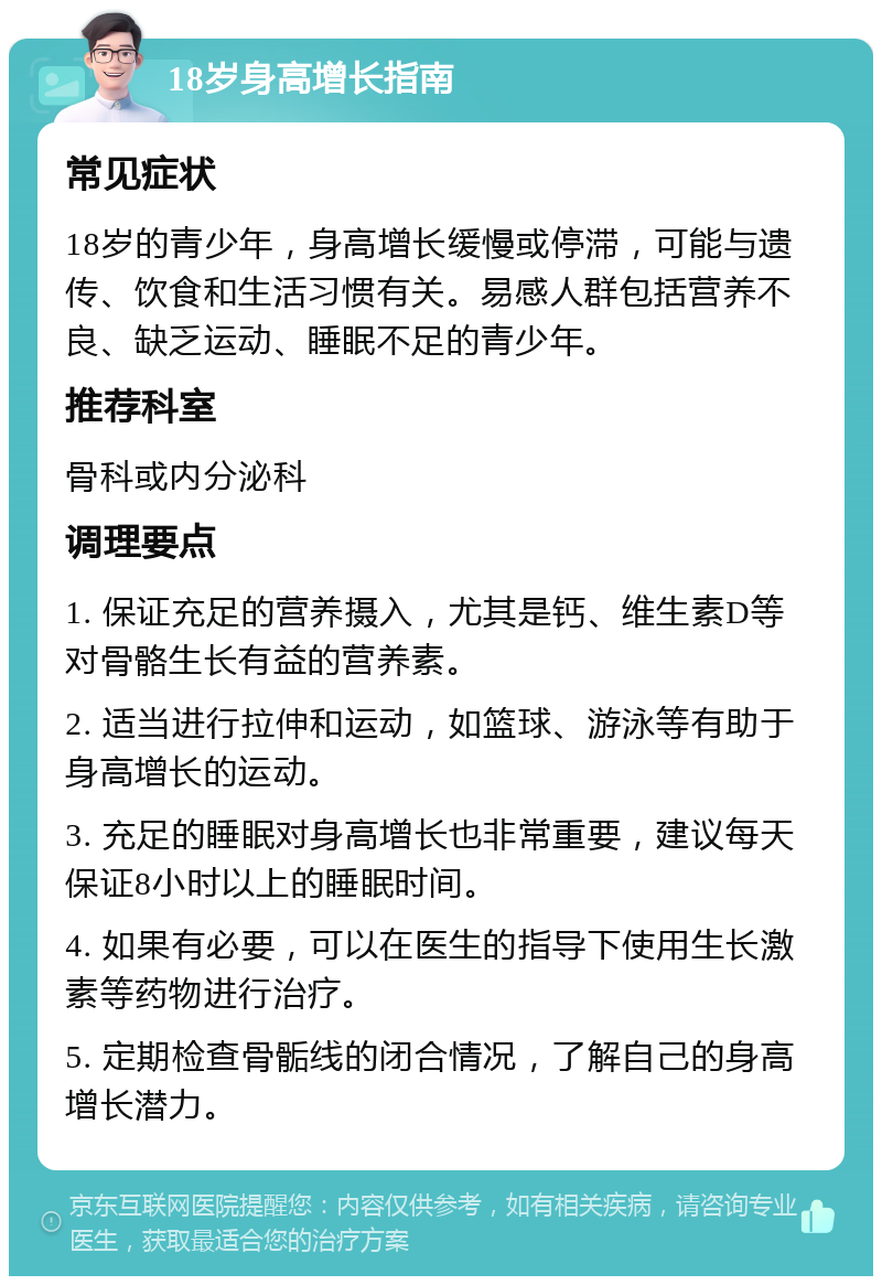 18岁身高增长指南 常见症状 18岁的青少年，身高增长缓慢或停滞，可能与遗传、饮食和生活习惯有关。易感人群包括营养不良、缺乏运动、睡眠不足的青少年。 推荐科室 骨科或内分泌科 调理要点 1. 保证充足的营养摄入，尤其是钙、维生素D等对骨骼生长有益的营养素。 2. 适当进行拉伸和运动，如篮球、游泳等有助于身高增长的运动。 3. 充足的睡眠对身高增长也非常重要，建议每天保证8小时以上的睡眠时间。 4. 如果有必要，可以在医生的指导下使用生长激素等药物进行治疗。 5. 定期检查骨骺线的闭合情况，了解自己的身高增长潜力。