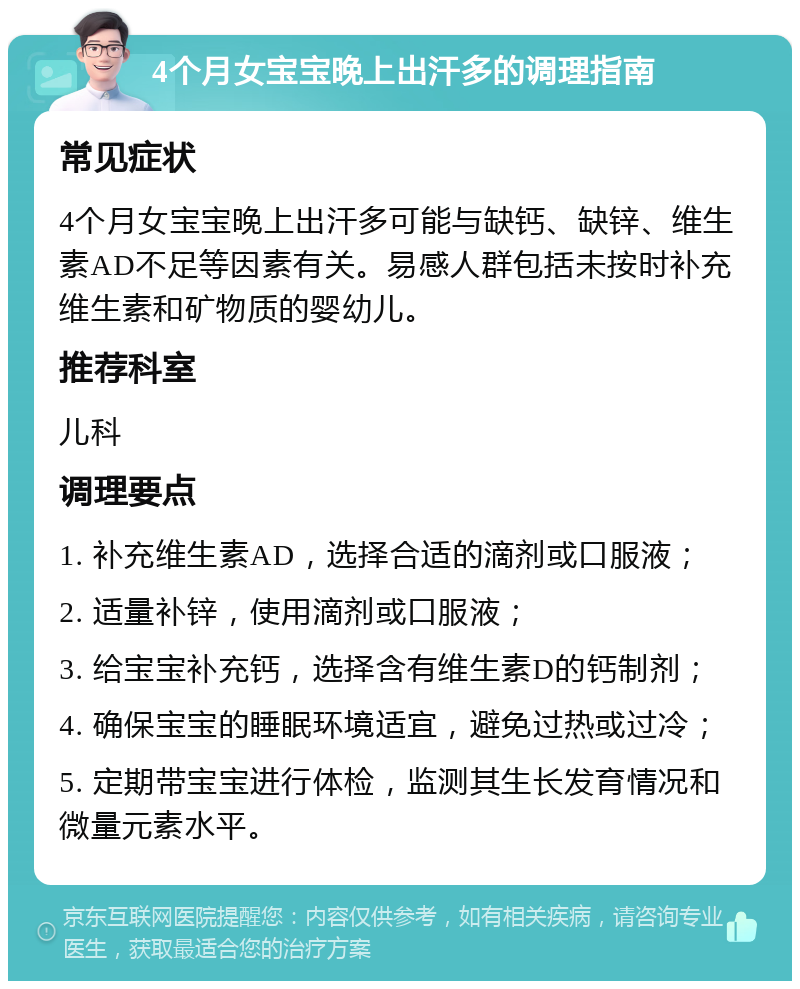 4个月女宝宝晚上出汗多的调理指南 常见症状 4个月女宝宝晚上出汗多可能与缺钙、缺锌、维生素AD不足等因素有关。易感人群包括未按时补充维生素和矿物质的婴幼儿。 推荐科室 儿科 调理要点 1. 补充维生素AD，选择合适的滴剂或口服液； 2. 适量补锌，使用滴剂或口服液； 3. 给宝宝补充钙，选择含有维生素D的钙制剂； 4. 确保宝宝的睡眠环境适宜，避免过热或过冷； 5. 定期带宝宝进行体检，监测其生长发育情况和微量元素水平。