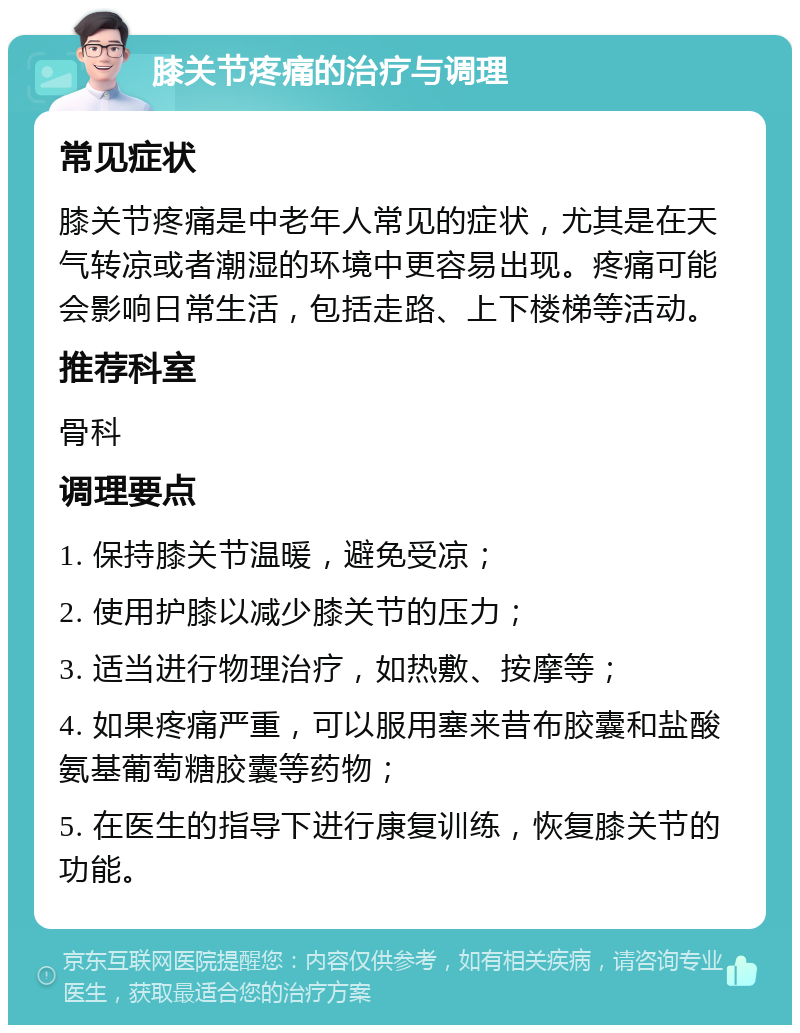 膝关节疼痛的治疗与调理 常见症状 膝关节疼痛是中老年人常见的症状，尤其是在天气转凉或者潮湿的环境中更容易出现。疼痛可能会影响日常生活，包括走路、上下楼梯等活动。 推荐科室 骨科 调理要点 1. 保持膝关节温暖，避免受凉； 2. 使用护膝以减少膝关节的压力； 3. 适当进行物理治疗，如热敷、按摩等； 4. 如果疼痛严重，可以服用塞来昔布胶囊和盐酸氨基葡萄糖胶囊等药物； 5. 在医生的指导下进行康复训练，恢复膝关节的功能。