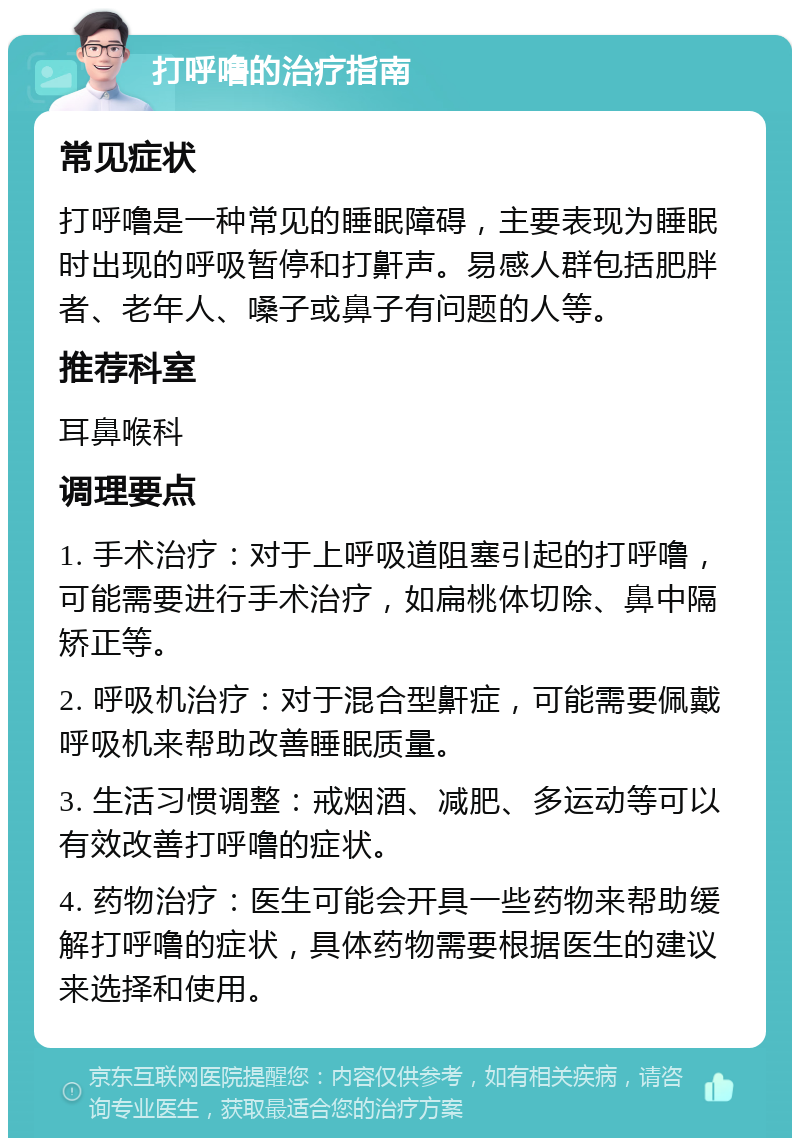 打呼噜的治疗指南 常见症状 打呼噜是一种常见的睡眠障碍，主要表现为睡眠时出现的呼吸暂停和打鼾声。易感人群包括肥胖者、老年人、嗓子或鼻子有问题的人等。 推荐科室 耳鼻喉科 调理要点 1. 手术治疗：对于上呼吸道阻塞引起的打呼噜，可能需要进行手术治疗，如扁桃体切除、鼻中隔矫正等。 2. 呼吸机治疗：对于混合型鼾症，可能需要佩戴呼吸机来帮助改善睡眠质量。 3. 生活习惯调整：戒烟酒、减肥、多运动等可以有效改善打呼噜的症状。 4. 药物治疗：医生可能会开具一些药物来帮助缓解打呼噜的症状，具体药物需要根据医生的建议来选择和使用。