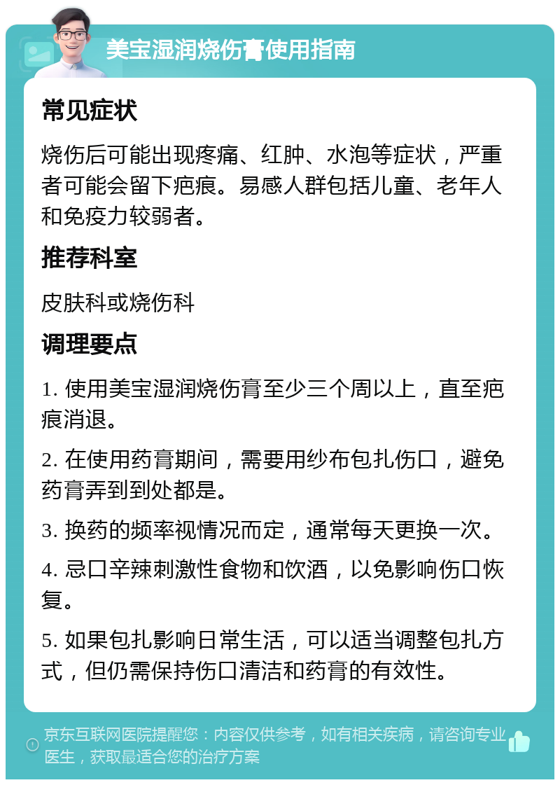 美宝湿润烧伤膏使用指南 常见症状 烧伤后可能出现疼痛、红肿、水泡等症状，严重者可能会留下疤痕。易感人群包括儿童、老年人和免疫力较弱者。 推荐科室 皮肤科或烧伤科 调理要点 1. 使用美宝湿润烧伤膏至少三个周以上，直至疤痕消退。 2. 在使用药膏期间，需要用纱布包扎伤口，避免药膏弄到到处都是。 3. 换药的频率视情况而定，通常每天更换一次。 4. 忌口辛辣刺激性食物和饮酒，以免影响伤口恢复。 5. 如果包扎影响日常生活，可以适当调整包扎方式，但仍需保持伤口清洁和药膏的有效性。