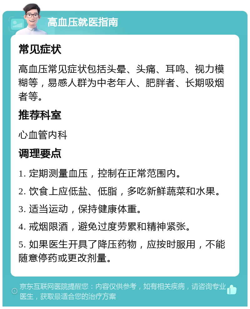 高血压就医指南 常见症状 高血压常见症状包括头晕、头痛、耳鸣、视力模糊等，易感人群为中老年人、肥胖者、长期吸烟者等。 推荐科室 心血管内科 调理要点 1. 定期测量血压，控制在正常范围内。 2. 饮食上应低盐、低脂，多吃新鲜蔬菜和水果。 3. 适当运动，保持健康体重。 4. 戒烟限酒，避免过度劳累和精神紧张。 5. 如果医生开具了降压药物，应按时服用，不能随意停药或更改剂量。