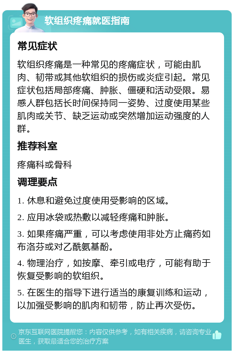 软组织疼痛就医指南 常见症状 软组织疼痛是一种常见的疼痛症状，可能由肌肉、韧带或其他软组织的损伤或炎症引起。常见症状包括局部疼痛、肿胀、僵硬和活动受限。易感人群包括长时间保持同一姿势、过度使用某些肌肉或关节、缺乏运动或突然增加运动强度的人群。 推荐科室 疼痛科或骨科 调理要点 1. 休息和避免过度使用受影响的区域。 2. 应用冰袋或热敷以减轻疼痛和肿胀。 3. 如果疼痛严重，可以考虑使用非处方止痛药如布洛芬或对乙酰氨基酚。 4. 物理治疗，如按摩、牵引或电疗，可能有助于恢复受影响的软组织。 5. 在医生的指导下进行适当的康复训练和运动，以加强受影响的肌肉和韧带，防止再次受伤。