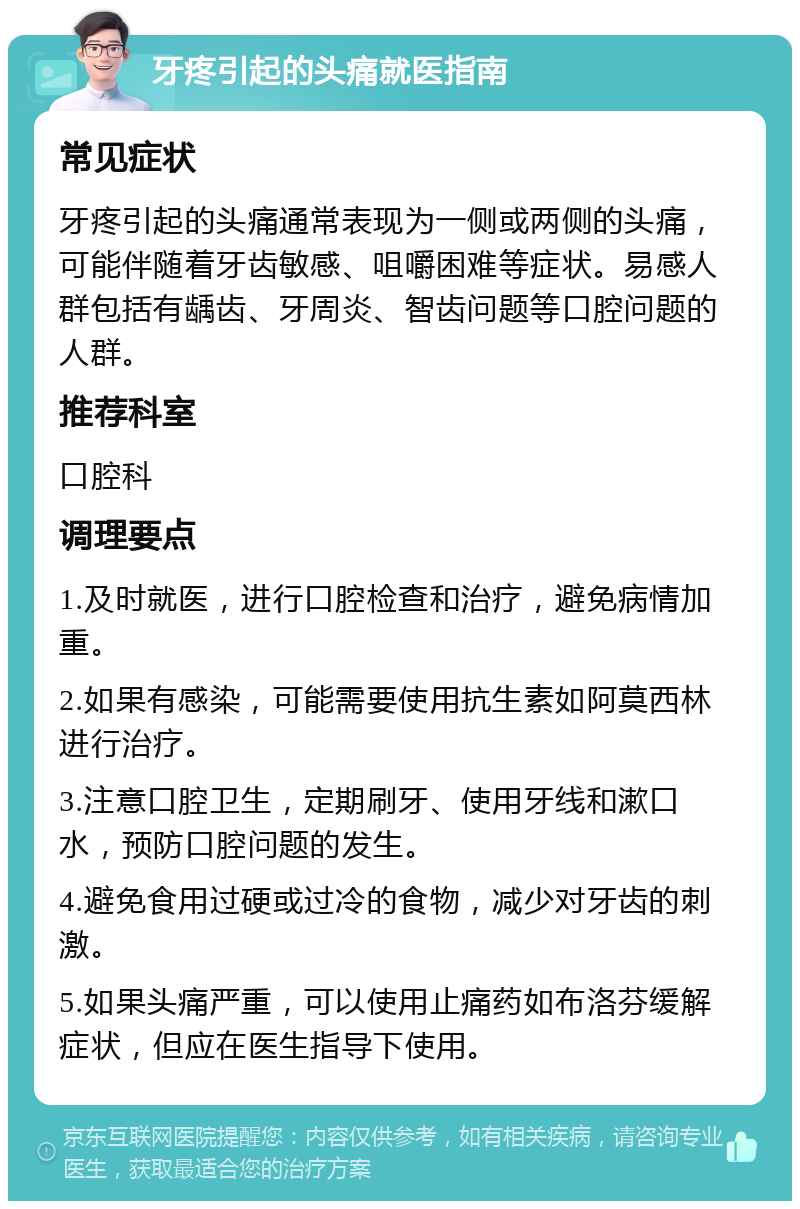 牙疼引起的头痛就医指南 常见症状 牙疼引起的头痛通常表现为一侧或两侧的头痛，可能伴随着牙齿敏感、咀嚼困难等症状。易感人群包括有龋齿、牙周炎、智齿问题等口腔问题的人群。 推荐科室 口腔科 调理要点 1.及时就医，进行口腔检查和治疗，避免病情加重。 2.如果有感染，可能需要使用抗生素如阿莫西林进行治疗。 3.注意口腔卫生，定期刷牙、使用牙线和漱口水，预防口腔问题的发生。 4.避免食用过硬或过冷的食物，减少对牙齿的刺激。 5.如果头痛严重，可以使用止痛药如布洛芬缓解症状，但应在医生指导下使用。