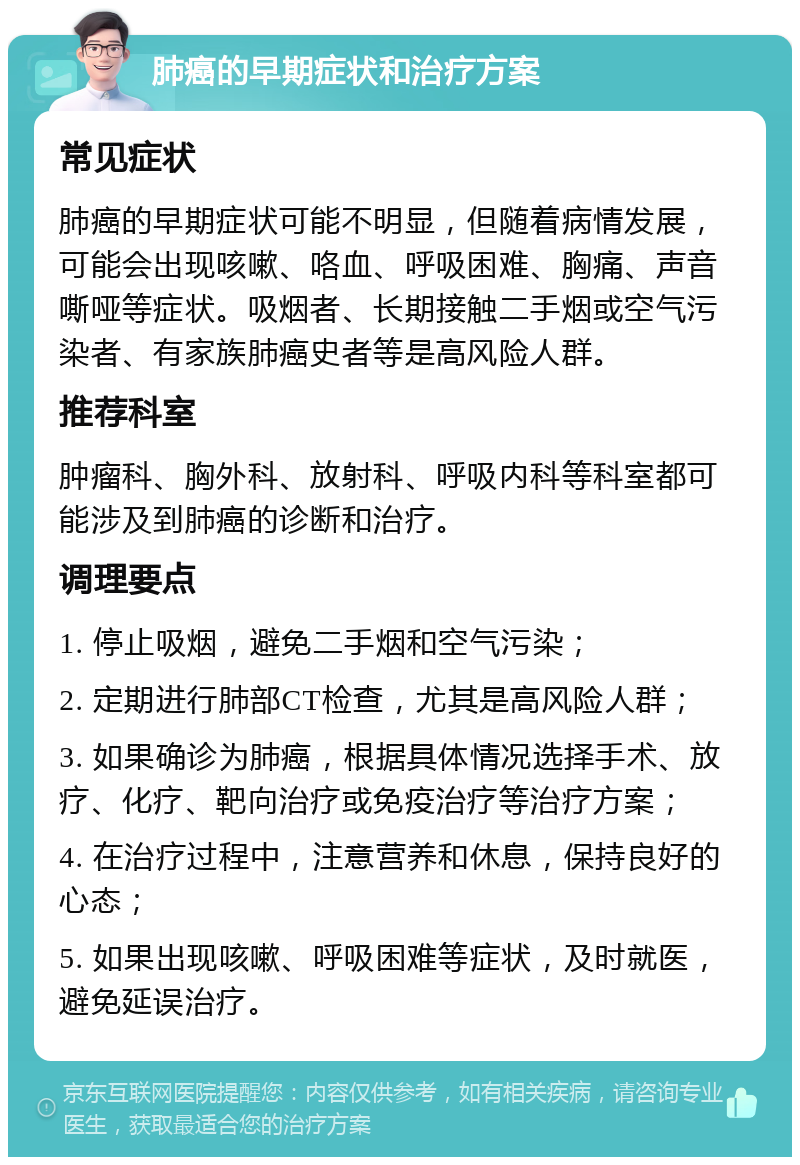 肺癌的早期症状和治疗方案 常见症状 肺癌的早期症状可能不明显，但随着病情发展，可能会出现咳嗽、咯血、呼吸困难、胸痛、声音嘶哑等症状。吸烟者、长期接触二手烟或空气污染者、有家族肺癌史者等是高风险人群。 推荐科室 肿瘤科、胸外科、放射科、呼吸内科等科室都可能涉及到肺癌的诊断和治疗。 调理要点 1. 停止吸烟，避免二手烟和空气污染； 2. 定期进行肺部CT检查，尤其是高风险人群； 3. 如果确诊为肺癌，根据具体情况选择手术、放疗、化疗、靶向治疗或免疫治疗等治疗方案； 4. 在治疗过程中，注意营养和休息，保持良好的心态； 5. 如果出现咳嗽、呼吸困难等症状，及时就医，避免延误治疗。