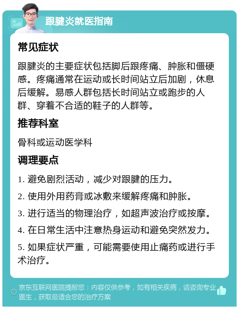 跟腱炎就医指南 常见症状 跟腱炎的主要症状包括脚后跟疼痛、肿胀和僵硬感。疼痛通常在运动或长时间站立后加剧，休息后缓解。易感人群包括长时间站立或跑步的人群、穿着不合适的鞋子的人群等。 推荐科室 骨科或运动医学科 调理要点 1. 避免剧烈活动，减少对跟腱的压力。 2. 使用外用药膏或冰敷来缓解疼痛和肿胀。 3. 进行适当的物理治疗，如超声波治疗或按摩。 4. 在日常生活中注意热身运动和避免突然发力。 5. 如果症状严重，可能需要使用止痛药或进行手术治疗。