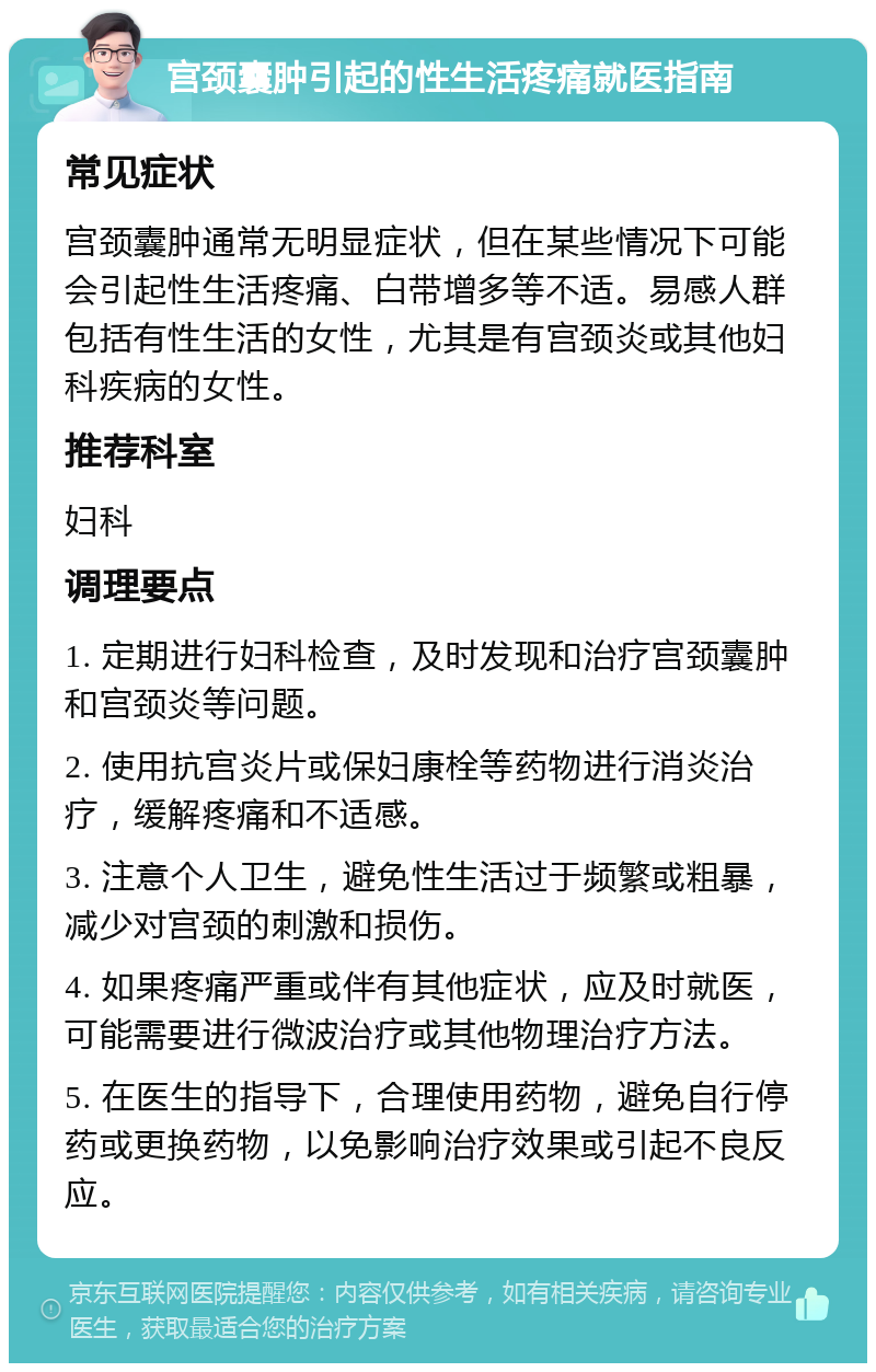 宫颈囊肿引起的性生活疼痛就医指南 常见症状 宫颈囊肿通常无明显症状，但在某些情况下可能会引起性生活疼痛、白带增多等不适。易感人群包括有性生活的女性，尤其是有宫颈炎或其他妇科疾病的女性。 推荐科室 妇科 调理要点 1. 定期进行妇科检查，及时发现和治疗宫颈囊肿和宫颈炎等问题。 2. 使用抗宫炎片或保妇康栓等药物进行消炎治疗，缓解疼痛和不适感。 3. 注意个人卫生，避免性生活过于频繁或粗暴，减少对宫颈的刺激和损伤。 4. 如果疼痛严重或伴有其他症状，应及时就医，可能需要进行微波治疗或其他物理治疗方法。 5. 在医生的指导下，合理使用药物，避免自行停药或更换药物，以免影响治疗效果或引起不良反应。