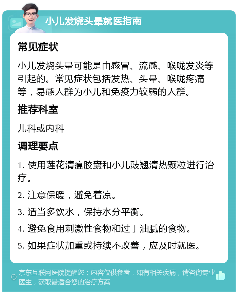 小儿发烧头晕就医指南 常见症状 小儿发烧头晕可能是由感冒、流感、喉咙发炎等引起的。常见症状包括发热、头晕、喉咙疼痛等，易感人群为小儿和免疫力较弱的人群。 推荐科室 儿科或内科 调理要点 1. 使用莲花清瘟胶囊和小儿豉翘清热颗粒进行治疗。 2. 注意保暖，避免着凉。 3. 适当多饮水，保持水分平衡。 4. 避免食用刺激性食物和过于油腻的食物。 5. 如果症状加重或持续不改善，应及时就医。