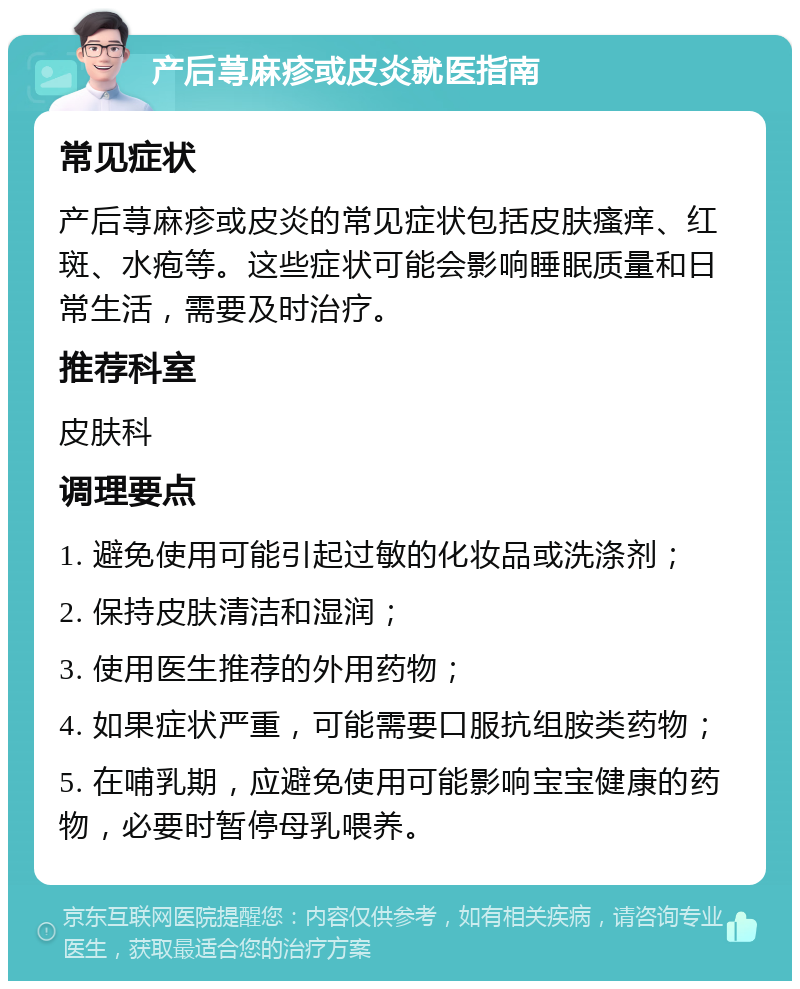 产后荨麻疹或皮炎就医指南 常见症状 产后荨麻疹或皮炎的常见症状包括皮肤瘙痒、红斑、水疱等。这些症状可能会影响睡眠质量和日常生活，需要及时治疗。 推荐科室 皮肤科 调理要点 1. 避免使用可能引起过敏的化妆品或洗涤剂； 2. 保持皮肤清洁和湿润； 3. 使用医生推荐的外用药物； 4. 如果症状严重，可能需要口服抗组胺类药物； 5. 在哺乳期，应避免使用可能影响宝宝健康的药物，必要时暂停母乳喂养。